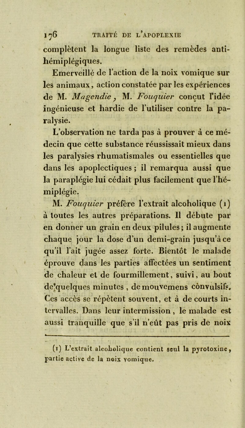 complètent la longue liste des remèdes anti- hémiplégiques. Emerveillé de l’action de la noix vomique sur les animaux, action constatée par les expériences de M. Magendie y M. Fouquier conçut Tidée ingénieuse et hardie de l’utiliser contre la pa- ralysie. L’observation ne tarda pas à prouver à ce mé- decin que cette substance réussissait mieux dans les paralysies rhumatismales ou essentielles que dans les apoplectiques ; il remarqua aussi que la paraplégie lui cédait plus facilement que l’hé- miplégie. M. Fouquier préfère l’extrait alcoholique (i) à toutes les autres préparations. 11 débute par en donner un grain en deux pilules ; il augmente chaque jour la dose d’un demi-grain jusqu’à ce qu’il l’ait jugée assez forte. Bientôt le malade éprouve dans les parties affectées un sentiment 4 de chaleur et de fourmillement, suivi, au bout de^quelques minutes , demouvemens convulsifs. Ces accès se répètent souvent, et à de courts in- tervalles. Dans leur intermission , le malade est aussi tranquille que s’il n’eût pas pris de noix (i) L’extrait alcoholique contient seul la pyrotoxine, partie active de la noix vomique.