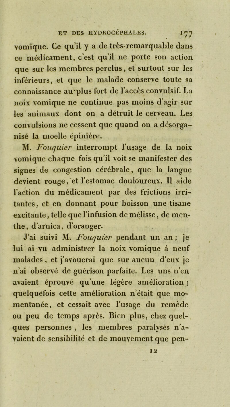vomique. Ce qu’il y a de très-remarquable dans ce médicament, c’est qu’il ne porte son action que sur les membres perclus, et surtout sur les inférieurs, et que le malade conserve toute sa connaissance au*plus fort de l’accès convulsif. La noix vomique ne continue pas moins d’agir sur les animaux dont on a détruit le cerveau. Les convulsions ne cessent que quand on a désorga- nisé la moelle épinière. M. Fouquier interrompt l’usage de la noix vomique chaque fois qu’il voit se manifester des signes de congestion cérébrale, que la langue devient rouge, et l’estomac douloureux. Il aide l’action du médicament par des frictions irri- tantes, et en donnant pour boisson une tisane excitante, telle que l’infusion de mélisse, de men- the, d’arnica, d’oranger. J’ai suivi M. Fouquier pendant un an ; je lui ai vu administrer la noix vomique à neuf malades , et j’avouerai que sur aucun d’eux je n’ai observé de guérison parfaite. Les uns n’en avaient éprouvé qu’une légère amélioration ; quelquefois cette amélioration n’était que mo- mentanée, et cessait avec l’usage du remède ou peu de temps après. Bien plus, chez quel- ques personnes , les membres paralysés n’a- vaient de sensibilité et de mouvement que pen- 12