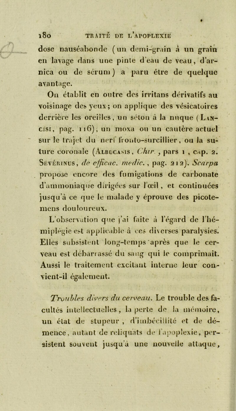 dose nauséabonde ( un demi-grain à un grain en lavage dans une pinle d’eau de veau, d’ar- nica ou de sérum ) a paru être de quelque avantage. On établit en outre des irritans dérivatifs au voisinage des yeux; on applique des vésicatoires derrière les oreilles, un séton à la nuque (Lan- cjsi, pag. ii6), un moxa ou un cautère actuel sur le trajet du nerf fronto-surcillier, ou Ja su- ture coronaîe (Albccams, Chir. ^ pars i , cap. 2. Sevérjnüs, de efficac. niedic. , pag. 212), Scarpa propose encore des fumigations de carbonate d’ammoniaque dirigées sur rœil, et continuées jusqu’à ce que le malade y éprouve des picote- mens douloureux. L’observation que j’ai b\ite à l’égard de l’iié- miplégie est applicable à ces diverses paralysies. Elles subsistent long-temps après que le cer- veau est débarrassé du sang qui le comprimait. Aussi le traitement excitant interne leur con- vient-il également. Tr 'üuhles divers du cerveau. Le trouble des fa- cultés intellectuelles, la perte do la mémoire, un état de stupeur , d’imbéciililé et de dé- mence, autant de reliquats de l’apoplexie, per- sistent souvent jusqu’à une nouvelle attaque,