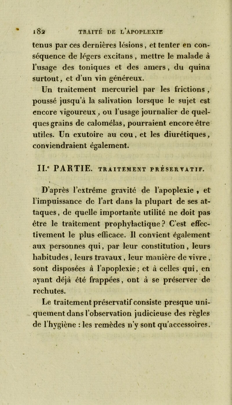 tenus par ces dernières lésions, et tenter en con- séquence de légers excitans, mettre le malade à l’usage des toniques et des amers, du quina surtout, et d’un vin généreux. Un traitement mercuriel par les frictions , poussé jusqu’à la salivation lorsque le sujet est encore vigoureux , ou l’usage journalier dé quel- ques grains de calomélas, pourraient encore être utiles. Un exutoire au cou, et les diurétiques, conviendraient également. IL* PARTIE. TRAITEMENT PRESERVATIF. D’après l’extrême gravité de l’apoplexie « et l’impuissance de l’art dans la plupart de ses at- taques , de quelle importante utilité ne doit pas être le traitement prophylactique.^ C’est effec- tivement le plus efficace. Il convient également aux personnes qui, par leur constitution, leurs habitudes, leurs travaux, leur manière de vivre , sont disposées à l’apoplexie; et à celles qui, en ayant déjà été frappées, ont à se préserver de rechutes. Le traitement préservatif consiste presque uni- quement dans l’observation judicieuse des règles de l’hygiène : les remèdes n’y sont qu’accessoires.