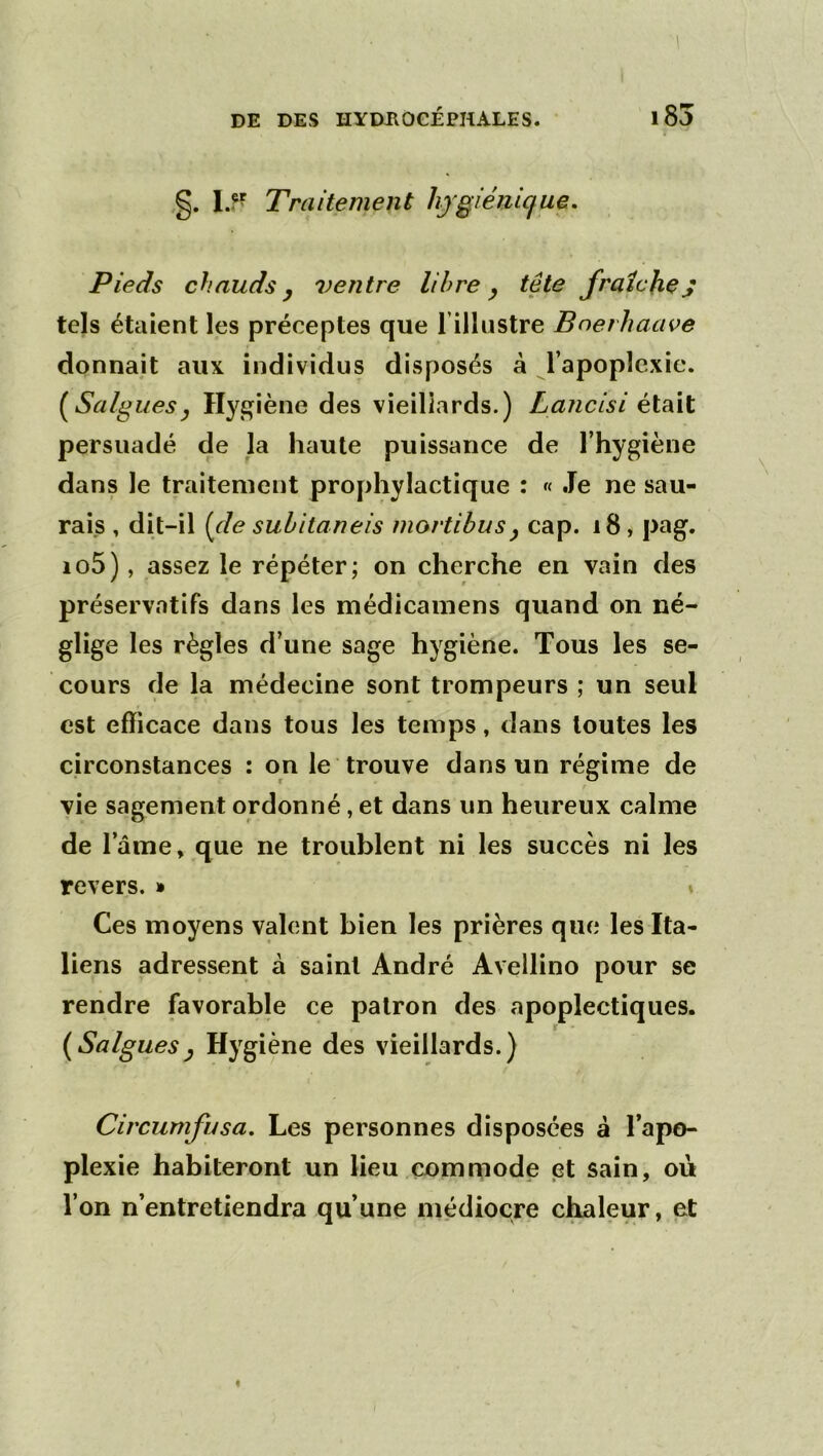 1 DE DES HYDilOCÉPHALES. 185 l ,g. Traitement hygiénique. Pieds chauds J ventre libre ^ tête fraîches tels étaient les préceptes que rillustre Boerhaave donnait aux individus disposés à l’apoplexie. [Saignesy Hygiène des vieillards.) Lancisi était persuadé de la haute puissance de l’hygiène dans le traitement prophylactique : « Je ne sau- rais , dit-il [de suhitaneis mortibusy cap. i8, pag. io5), assez le répéter; on cherche en vain des préservatifs dans les médicainens quand on né- glige les règles d’une sage hygiène. Tous les se- cours de la médecine sont trompeurs ; un seul est efficace dans tous les temps, dans toutes les circonstances : on le trouve dans un régime de * r vie sagement ordonné, et dans un heureux calme de l’ame, que ne troublent ni les succès ni les revers. » ♦ Ces moyens valent bien les prières que les Ita- liens adressent à saint André Avellino pour se rendre favorable ce patron des apoplectiques. [Saignesy Hygiène des vieillards.) Circumfusa. Les personnes disposées à lapo- plexie habiteront un lieu commode et sain, ou l’on n’entretiendra qu’une médiocre chaleur, et «