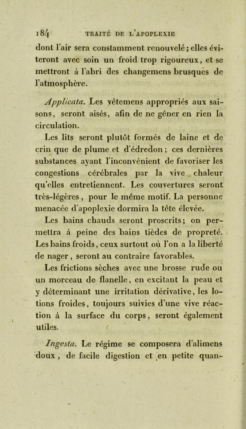 dont lair sera constamment renouvelé ; elles évi- teront avec soin un froid trop rigoureux, et se mettront à l’abri des changemens brusqués de l’atmosphère. AppUcata, Les yêtemens appropriés aux sai- sons, seront aisés, afin de ne gêner en rien la circulation. Les lits seront plutôt formés de laine et de crin que de plume et d’édredon ; ces dernières substances avant l’inconvénient de favoriser les t/ congestions cérébrales par la vive . chaleur qu’elles entretiennent. Les couvertures seront très-légères, pour le même motif. La personne menacée d’apoplexie dormira la tête élevée. Les bains chauds seront proscrits; on per- mettra à peine des bains tièdes de propreté. Les bains froids, ceux surtout où l’on a la liberté de nager , seront au contraire favorables. Les frictions sèches avec une brosse rude ou un morceau de flanelle, en excitant la peau et y déterminant une irritation dérivative, les lo- tions froides, toujours suivies d’une vive réac- tion à la surface du corps, seront également utiles. ( Ingesta. Le régime se composera d’alimens doux , de facile digestion et en petite quan-