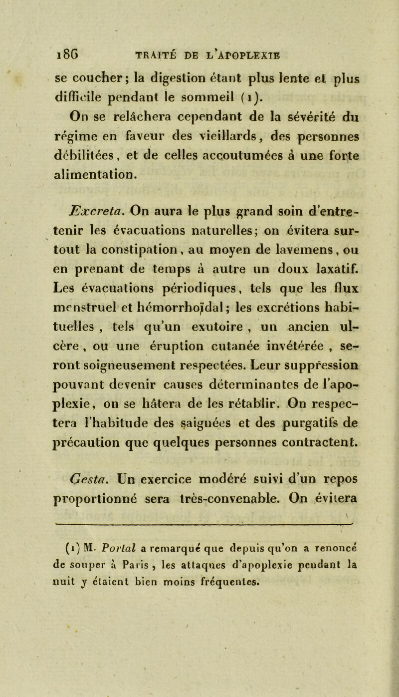 l8G TRAITÉ DE l'ADGEDEXTE se coucher; la digestion étant plus lente et plus difficile pendant le sommeil (i). On se relâchera cependant de la sévérité du régime en faveur des vieillards, des personnes débilitées, et de celles accoutumées à une forte alimentation. Excréta. On aura le plus grand soin d’entre- tenir les évacuations naturelles; on évitera sur- tout la constipation, au moyen de laveinens, ou en prenant de temps à autre un doux laxatif. Les évacuations périodiques, tels que les flux menstruel et hémorrhojidal ; les excrétions habi- tuelles , tels qu’un exutoire , un ancien ul- cère , ou une éruption cutanée invétérée , se- ront soigneusement respectées. Leur suppression pouvant devenir causes déterminantes de l’apo- plexie, on se hâtera de les rétablir. On respec- tera l’habitude des saignées et des purgatifs de précaution que quelques personnes contractent. Gesta. Un exercice modéré suivi d’un repos proportionné sera très-convenable. On évitera (i) M. Poj'lal a remarque que depuis qu’on a renoncé de souper ù Paris , les attaques d'apoplexie pendant la nuit J étaient bien moins fréquentes.