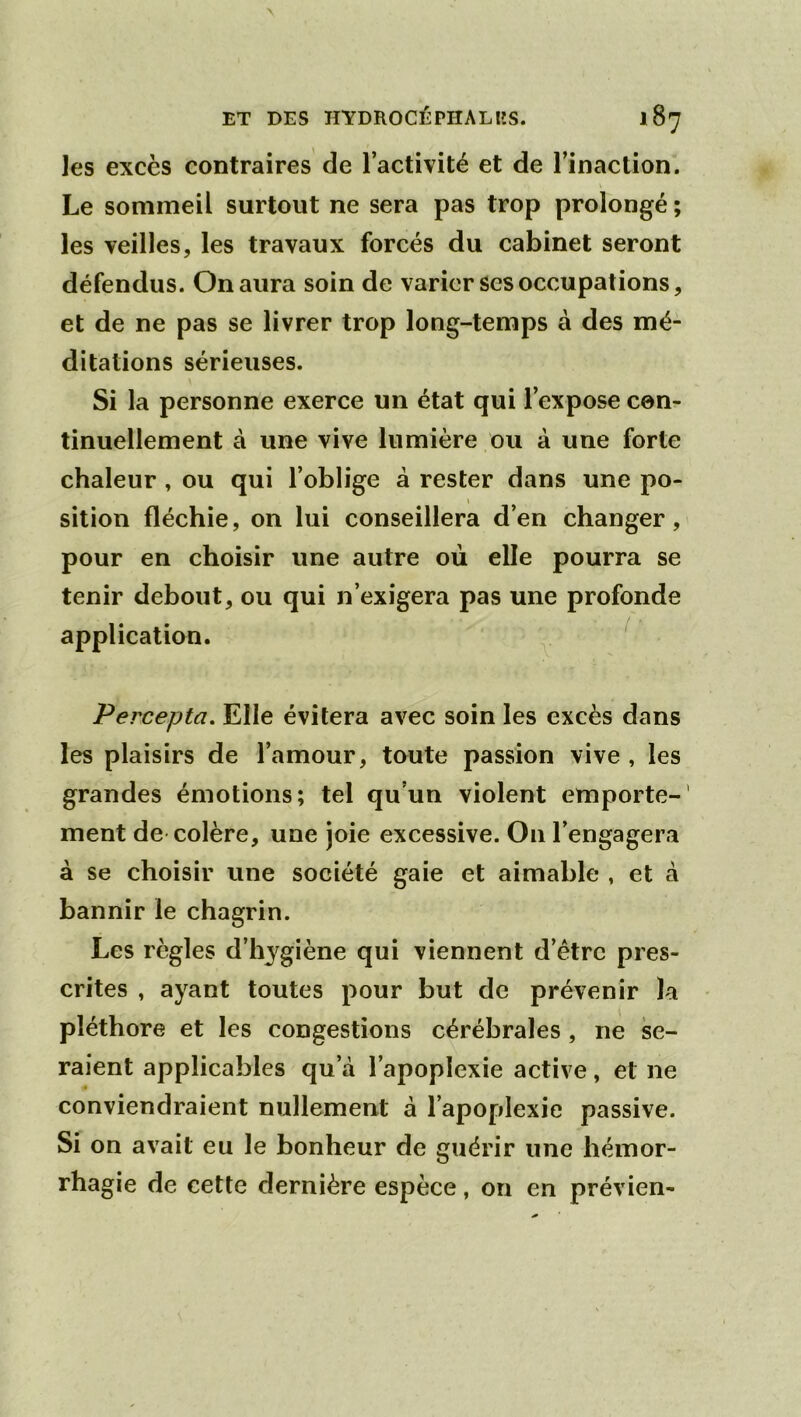 les excès contraires de l’activité et de l’inaction. Le sommeil surtout ne sera pas trop prolongé ; les veilles, les travaux forcés du cabinet seront défendus. On aura soin de varier ses occupations, et de ne pas se livrer trop long-temps à des mé- ditations sérieuses. Si la personne exerce un état qui l’expose con- tinuellement à une vive lumière ou à une forte chaleur , ou qui l’oblige à rester dans une po- sition fléchie, on lui conseillera d’en changer, pour en choisir une autre où elle pourra se tenir debout, ou qui n’exigera pas une profonde application. ^ Percepta, Elle évitera avec soin les excès dans les plaisirs de l’amour, toute passion vive , les grandes émotions; tel qu’un violent emporte-' ment de colère, une joie excessive. On l’engagera à se choisir une société gaie et aimable , et à bannir le chagrin. Les règles d’hygiène qui viennent d’être pres- crites , ayant toutes pour but de prévenir la pléthore et les congestions cérébrales, ne se- raient applicables qu’à l’apoplexie active, et ne conviendraient nullement à l’apoplexie passive. Si on avait eu le bonheur de guérir une hémor- rhagie de cette dernière espèce, on en prévien-