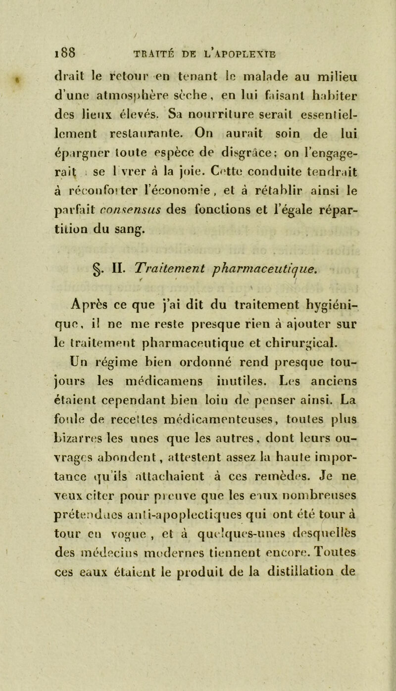 / l88 TRAITÉ DT5 l’apOPLEXTE (Irait le retour en tenant le malade au milieu d’une atmosphère sèche, en lui faisant habiter des lieux élevés. Sa nourriture serait essenliel- Icment restaurante. On aurait soin de lui épargner toute espèce de disgrâce; on l’engage- rait . se I vrer à la joie. C<‘tte conduite tendrait à réeonfoîter l’économie, et à rétablir ainsi le parfait consensus des fonctions et l’égale répar- tition du sang. s- H- Traitement pharmaceutique. Après ce que j’ai dit du traitement hygiéni- que, il ne me reste presque rien à ajouter sur le traitement pharmaceutique et chirurgical. Un régime bien ordonné rend presque tou- jours les médicamens inutiles. Les anciens étaient cependant bien loin de penser ainsi. La foule de recel les médicamenteuses, toutes plus bizarres les unes que les autres, dont leurs ou- vrages abondent, attestent assez la haute impor- tance qu’iis attachaient à ces remèdes. Je ne veux citer pour pi cuve que les e iux nombreuses prétendues aiili-apoplecticpies qui ont été tour à tour eu vogue , et à quelques-unes desquelles des médecins modernes tiennent encore. Toutes ces eaux étaient le produit de la distillation de