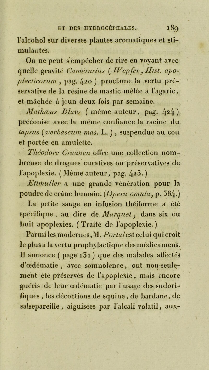 l’alcohol sur diverses piaules aromatiques et sti- mulantes. On ne peut s’empêcher de rire en voyant avec quelle gravité Camévarius ( fVepfery Ilist. apo- plecticorum y pag. 420 ) proclame la vertu pré- servative de la résine de mastic mêlée à l’agaric, et mâchée à je un deux fois par semaine. Mdthæus Blaw (même auteur, pag. 4^4) préconise avec la même confiance la racine du lapsus [7)erhascum mas. L. ) , suspendue au cou et portée en amulette. Théodore Craanen offre une collection nom- breuse de drogues curatives ou préservatives de l’apoplexie. (Même auteur, pag. 425.) Etlmidler a une grande vénération pour la poudre de crâne humain. {Opéra omniay p. 384-) La petite sauge en infusion théiforme a été spécifique, au dire de Marquet y dans six ou huit apoplexies. (Traité de l’apoplexie.) Parmi les modernes,M. /est celui qui croit le plus à la vertu prophylactique des médicamens. 11 annonce ( page i5i ) que des malades affectés d’œdématie , avec somnolence, ont non-seule- ment été préservés de l’apoplexie, mais encore guéris de leur œdématié par l’usage des sudori- fiques , les décoctions de squine , de Lardane, de salsepareille, aiguisées par l’alcali volatil, aux-