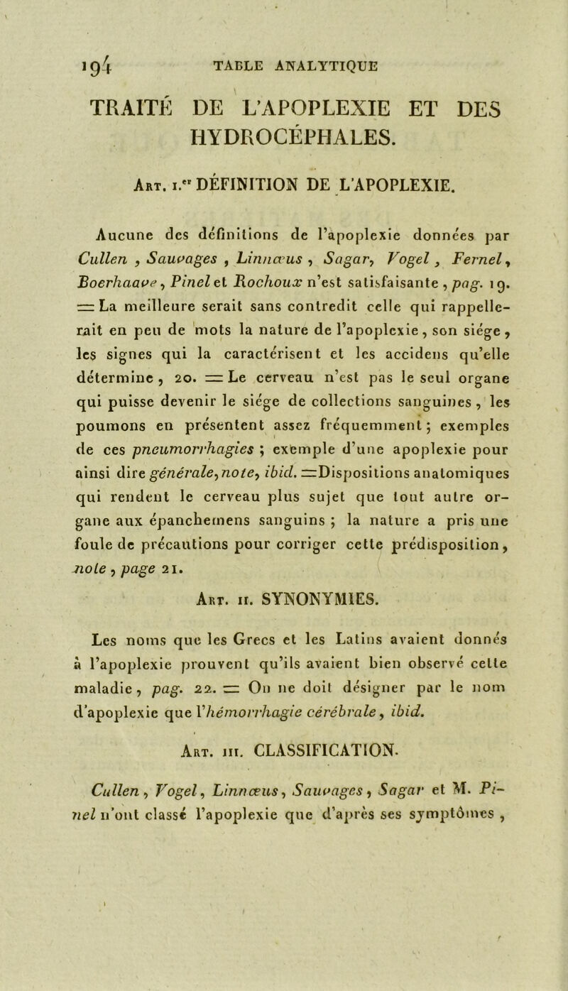 TRAITÉ DE L’APOPLEXIE ET DES HYDROCÉPHALES. A*t. I. DÉFINITION DE L'APOPLEXIE. Aucune des définitions de l’apoplexie données par Cullen , Saui>ages , Lm/iœus-, Sagar, Vogel, Fernel-, Boerhaat^e -, Pinel et Rochouæ n’est satisfaisante , pag. 19. — La. meilleure serait sans contredit celle qui rappelle- rait en peu de 'mots la nature de l’apoplexie, son siège, les signes qui la caractérisent et les accidens qu’elle détermine , 20. Le cerveau n’est pas le seul organe qui puisse devenir le siège de collections sanguines , les poumons en présentent assez fréquemment; exemples de ces pneumorrhagies ; exemple d’une apoplexie pour ainsi dire générale,no te-, ibid. nrDisposilions anatomiques qui rendent le cerveau plus sujet que tout autre or- gane aux épanchemens sanguins ; la nature a pris une foule de précautions pour corriger cette prédisposition, no Le , page 21. Art. II. SYNONYMIES. Les noms que les Grecs et les Latins avaient donnés à l’apoplexie prouvent qu’ils avalent bien observé celte maladie, pag. 22. — On ne doit désigner par le nom d’apoplexie Vhémorrhagie cérébrale, ibid. Art. m. CLASSIFICATION. Cullen, Vogel, Linnœus, Sauoages, Sagar et M. Pi- nel n’ont classé l’apoplexie que d’après ses sjmptômes , I