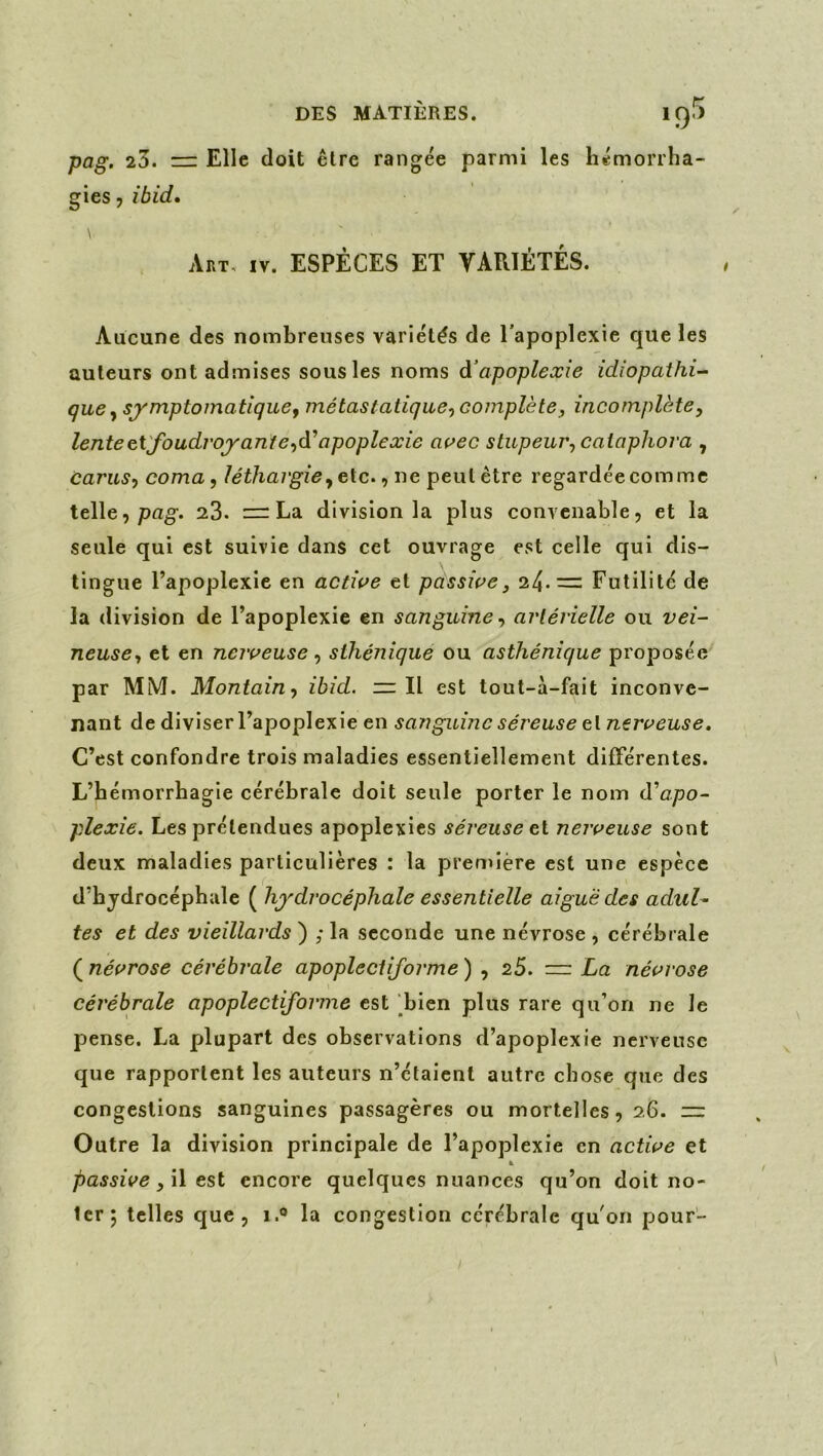 DES MATIÈRES. 1q5 pag. 23. =r Elle doit être rangée parmi les hémorrha- gies , ibid» Art, IV. ESPÈCES ET YARIÉTÉS. Aucune des nombreuses variétés de l’apoplexie que les auteurs ont admises sous les noms d’apoplexie idiopathi- que y symptomatique ^ métastatique^ complète J incomplète, lenteeX'foudvoyante,di apoplexie aç>ec stupeur, caiaphova , carus, coma, léthargie,e\.c., ne peul être regardée comme telle, pag’. 23. := La division la plus convenable, et la seule qui est suivie dans cet ouvrage est celle qui dis- tingue l’apoplexie en active et passive, 24.= Futilité de la division de l’apoplexie en sanguine, artérielle ou vei- neuse, et en nerveuse, sthénique ou asthénique proposée par MM. Montain, ibid. mil est tout-à-fait inconve- nant de diviser l’apoplexie en sanguine séreuse el nerveuse. C’est confondre trois maladies essentiellement différentes. L’hémorrhagie cérébrale doit seule porter le nom d’opo- plexie. Les prétendues apoplexies séreuse eX. nerveuse sont deux maladies particulières : la première est une espèce d’hydrocéphale ( hydrocéphale essentielle aiguë des adul^ tes et des vieillards ) ; la seconde une névrose , cérébrale ( névrose cérébrale apopleci{forme ) , 25. =: La névrose cérébrale apoplectiforme est ^bien plus rare qu’on ne le pense. La plupart des observations d’apoplexie nerveuse que rapportent les auteurs n’étaient autre chose que des congestions sanguines passagères ou mortelles, 26. m Outre la division principale de l’apoplexie en active et à passive ,\\ est encore quelques nuances qu’on doit no- ter; telles que, 1.® la congestion cérébrale qu'on pour-