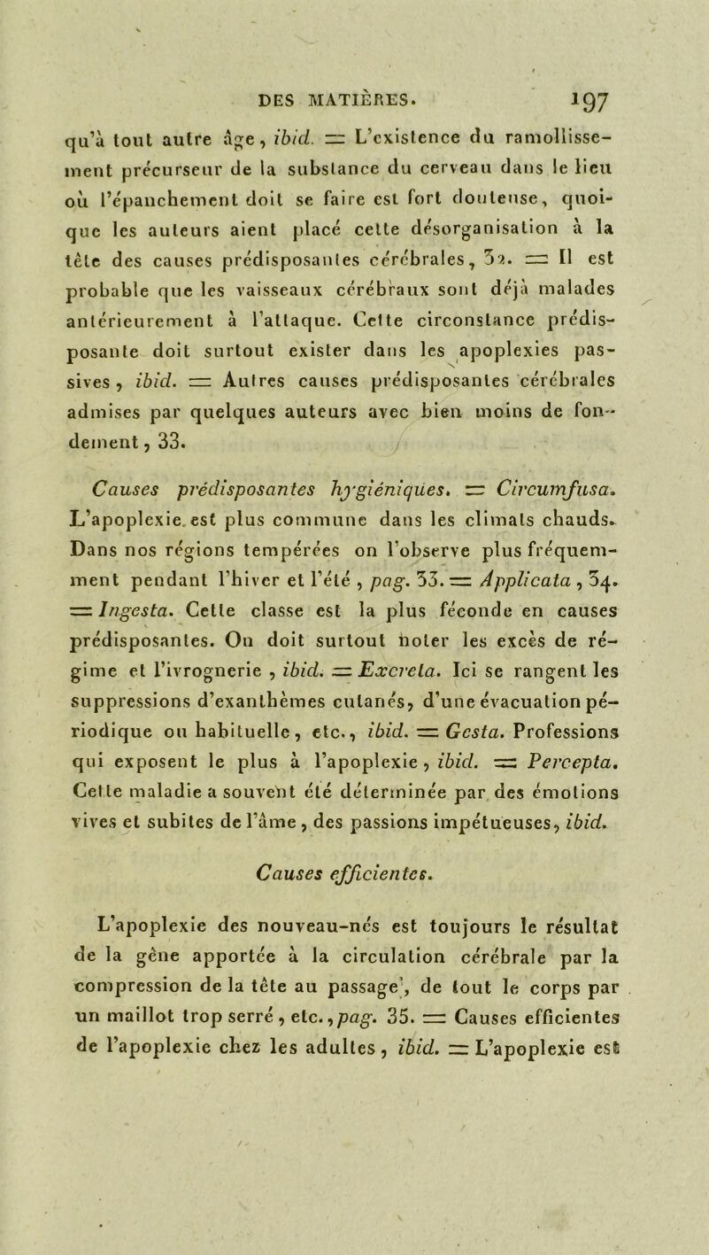 qu’à tout autre ap;e, ibid. — L’existence du ramollisse- ment précurseur de la substance du cerveau dans le lieu où l’épanchement doit se faire est fort douteuse, quoi- que les auteurs aient placé celte désorganisation à la tête des causes prédisposantes cérébrales, 52. :rr: Il est probable que les vaisseaux cérébraux sont déjà malades antérieurement à l’attaque. Celte circonstance prédis- posante doit surtout exister dans les apoplexies pas- sives 5 ibid. rz: Autres causes prédisposantes cérébrales admises par quelques auteurs avec bien moins de fon- dement, 33. Causes prédisposantes hygiéniques, zr Circuinfusa, L’apoplexie,est plus commune dans les climats chauds. Dans nos régions tempérées on l’observe plus fréquem- ment pendant l’hiver et l’été , pag. 55.= Applicata , 5q. = Ingesta. Cette classe est la plus féconde en causes prédisposantes. On doit surtout iioter les excès de ré- gime et l’ivrognerie , ibid. zz Excréta. Ici se rangent les suppressions d’exanthèmes cutanés, d’une évacuation pé- riodique ou habituelle, etc., Professions qui exposent le plus à l’apoplexie, ibid. = Percepta, Cet le maladie a souvelit été déterminée par des émotions vives et subites de l’ame , des passions impétueuses, ibid. Causes efficientes. L’apoplexie des nouveau-nés est toujours le résultat de la gène apportée à la circulation cérébrale par la compression de la tête au passage', de tout le corps par un maillot trop serré , etc. 35. rr: Causes efficientes de l’apoplexie chez les adultes, ibid. zz: L’apoplexie est