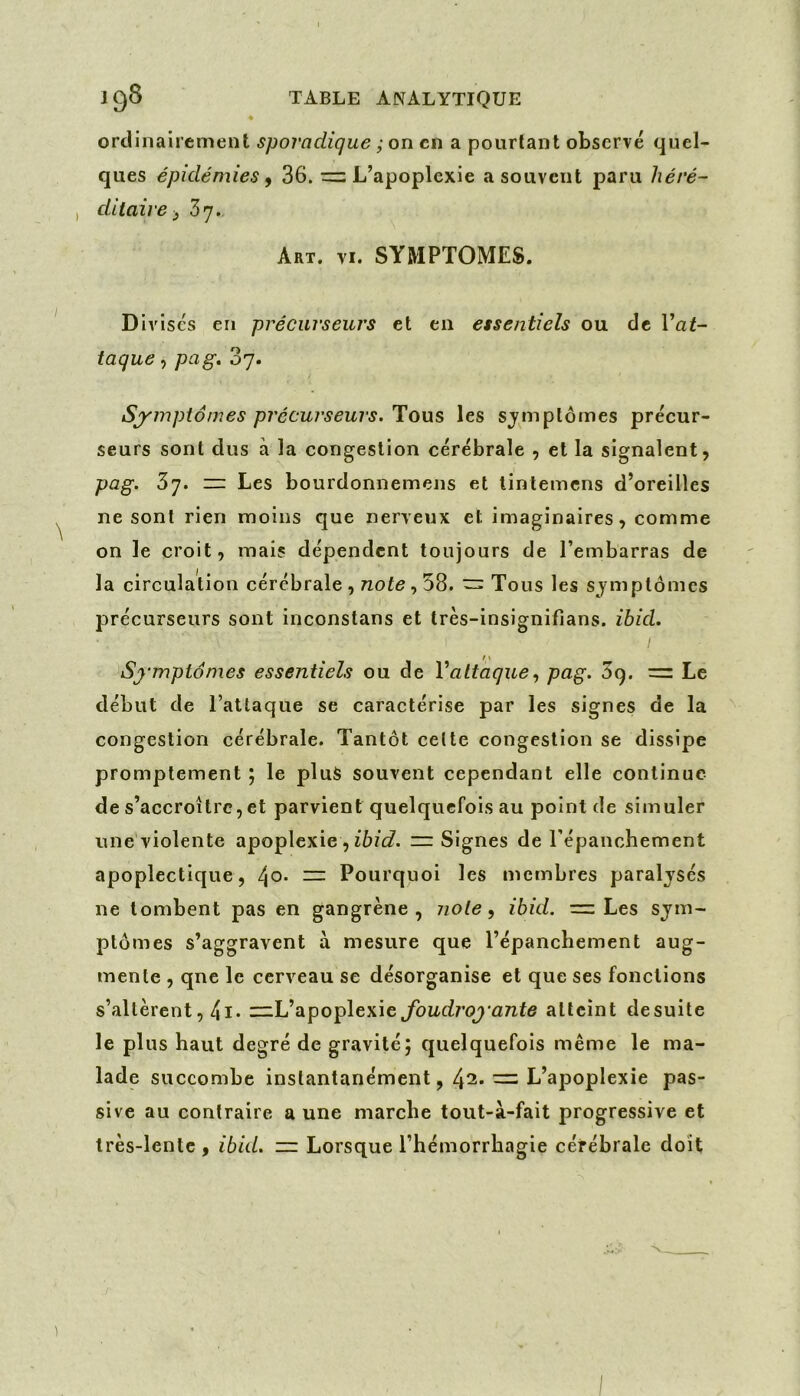 ordinairement sporadique ; on en a pourtant observé quel- ques épidémies ^ 36. ~ L’apoplexie a souvent paru héré- , ditaire J Z’j.. Art. VI. SYMPTOMES. Divises en précurseurs et en essentiels ou de l’ai- taque, pag» 87. Sjf'mptômes précurseurs. Tous les symptômes précur- seurs sont dus à la congestion cérébrale , et la signalent, pag. 3y. ~ Les bourdonnemens et lintemens d’oreilles ne sont rien moins que nerveux et imaginaires, comme on le croit, mais dépendent toujours de l’embarras de la circulation cérébrale , note, 58. ~ Tous les symptômes précurseurs sont inconstans et très-insignifians. ibid. Sj'mpiomes essentiels ou de Vattaque., pag. 5g. = Le début de l’attaque se caractérise par les signes de la congestion cérébrale. Tantôt celte congestion se dissipe promptement ; le plus souvent cependant elle continue de s’accroître,et parvient quelquefois au point de simuler une violente apoplexie , =: Signes de répanchement apoplectique, ^o. = Pourquoi les membres paraljsés ne tombent pas en gangrène, note, ibid. = Les sym- ptômes s’aggravent à mesure que l’épanchement aug- mente , qne le cerveau se désorganise et que ses fonctions s’altèrent, 41* —L’apoplexie atteint desuite le plus haut degré de gravité; quelquefois même le ma- lade succombe instantanément, 42. = L’apoplexie pas- sive au contraire a une marche tout-à-fait progressive et très-lente, ibid. — Lorsque l’hémorrhagie cérébrale doit