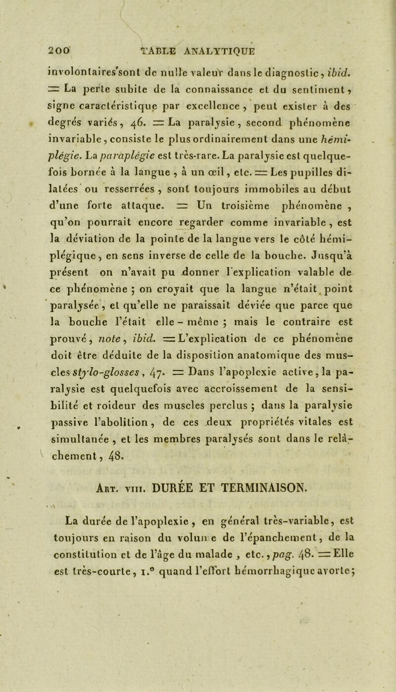 involonlaires'sont de nulle valeuY dans le diagnostic 5 ibid. m: La jDerte subite de la connaissance et du sentiment^ signe caractéristique par excellence , peut exister à des degrés variés, 46. ~ La paralysie, second phénomène invariable, consiste le plus ordinairement dans une hémi- plégie. La paraplégie est très-rare. La paralysie est quelque- fois bornée à la langue , à un œil, etc. = Les pupilles di- latées ou resserrées, sont toujours immobiles au début d’une forte attaque. =r Un troisième phénomène , qu’on pourrait encore regarder comme invariable, est la déviation de la pointe de la langue vers le côté hémi- plégique, en sens inverse de celle de la bouche. Jusqu’à présent on n’avait pu ilonner l’explication valable de ce phénomène; on croyait que la langue n’était^ point paralysée, et qu’elle ne paraissait déviée que parce que la bouche l’était elle - meme ; mais le contraire est prouvé, note., ibid. L’explication de ce phénomène doit être déduite de la disposition anatomique des mus- cles , 47* — Dans l’apoplexie active, la pa- ralysie est quelquefois avec accroissement de la sensi- bilité et roideur des muscles perclus ; dans la paralysie passive l’abolition, de ces deux propriétés vitales est simultanée , et les mernbres paralysés sont dans le relà- cbement, 48. Art. VIII. DURÉE ET TERMINAISON. ' \ La durée de l’apoplexie, en général très-variable, est toujours en raison du voluive de l’épanchement, de la constitution et de l’âge du malade , tic. ■ypag. 48. — Elle est très-courte, i.® quand TefTort hémorrhagique avorte;