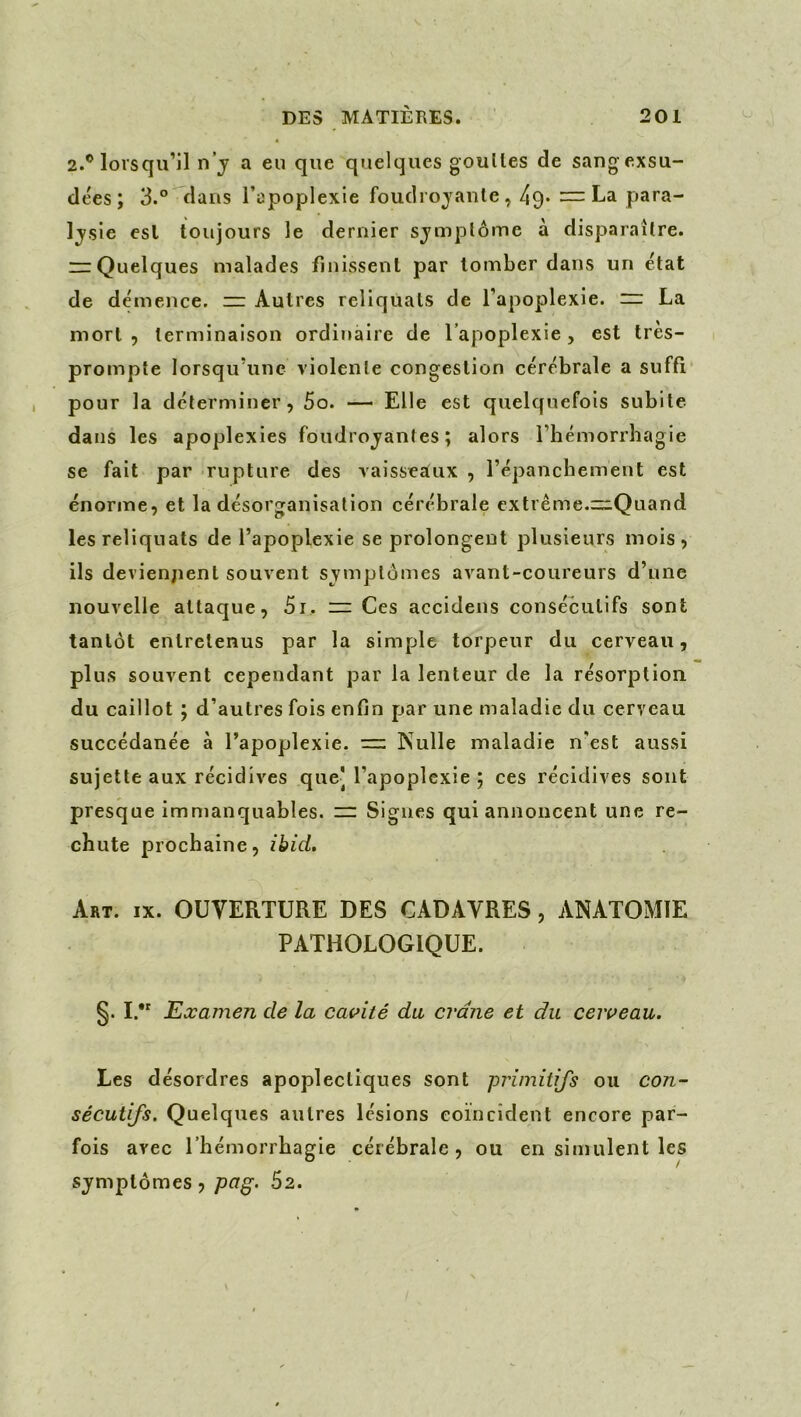 2.® lorsqu’il n’j a eu que quelques goulles de sang exsu- dées ; 3.° dans l’apoplexie foudrojanle, 49» ~ La para- Ij'sie esl toujours le dernier sjmplôme à disparaître. “Quelques malades finissent par tomber dans un état de démence. ~ Autres reliquats de l’apoplexie, n: La mort 5 terminaison ordinaire de l’apoplexie, est très- prompte lorsqu’une violente congestion cérébrale a suffi pour la déterminer, 5o. — Elle est quelquefois subite dans les apoplexies foudroyantes; alors l’hémorrliagie se fait par rupture des vaisseadix , répanchement est énorme, et la désorganisation cérébrale extrême.=:.Quand les reliquats de l’apoplexie se prolongent plusieurs mois, ils deviennent souvent symptômes avant-coureurs d’une nouvelle attaque, 5i. Ces accidens consécutifs sont tantôt entretenus par la simple torpeur du cerveau, plus souvent cependant par la lenteur de la résorption du caillot ; d’autres fois enfin par une maladie du cerveau succédanée à l’apoplexie. := Nulle maladie n'est aussi sujette aux récidives que] l’apoplexie ; ces récidives sont presque immanquables. — Signes qui annoncent une re- chute prochaine, ibid. Art. IX. OUVERTURE DES CADAVRES, ANATOMIE PATHOLOGIQUE. §. I.** Examen de la cavité du crâne et du cerveau. Les désordres apoplectiques sont primitifs ou con- sécutifs. Quelques autres lésions coïncident encore par- fois avec l’hémorrhagie cérébrale, ou en simulent les symptômes, pag. 62.