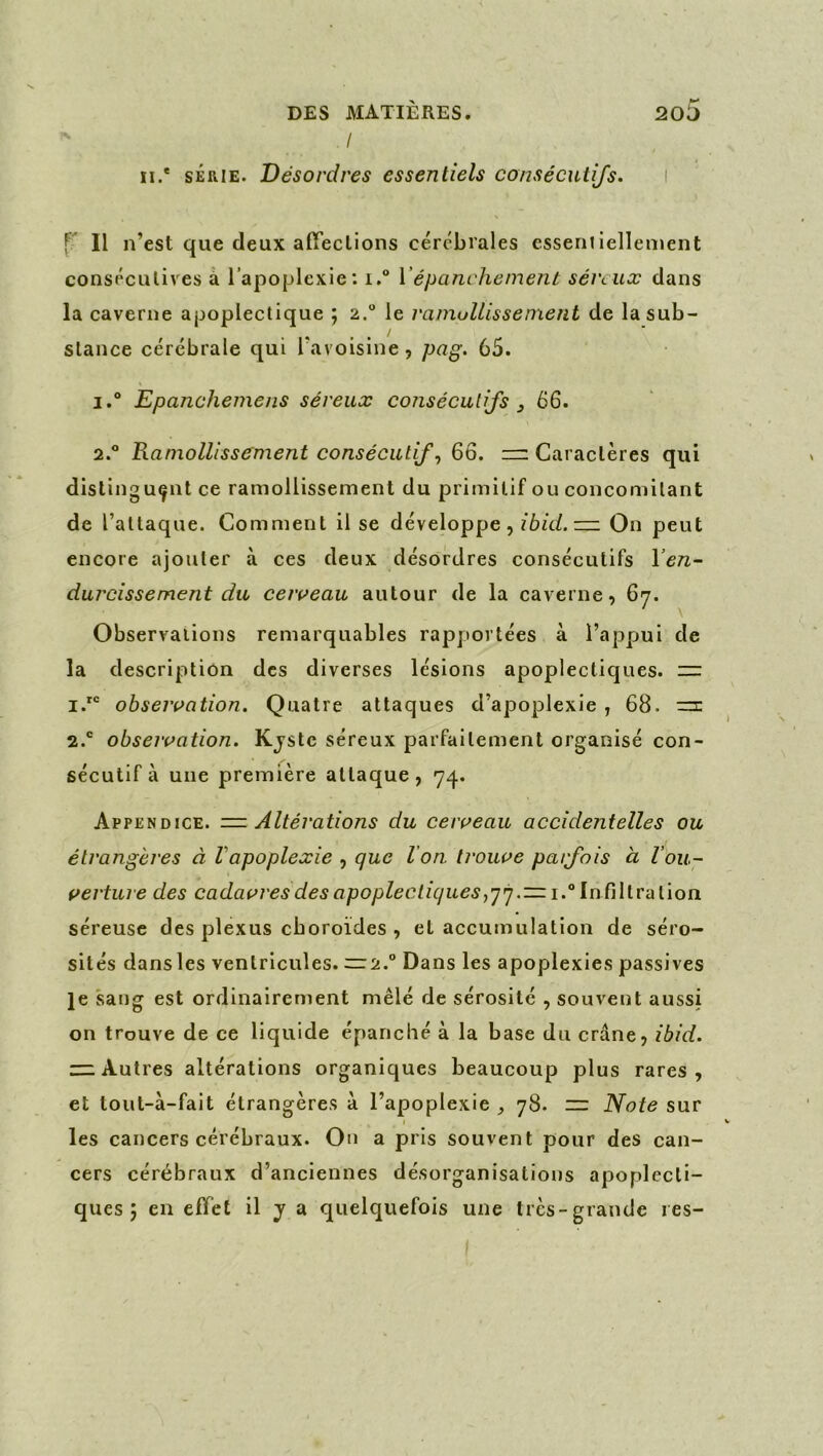 / n.* SÉRIE. Désordres essentiels consécutifs. f' Il n’est que deux afïeclions cérébrales esseniiellement consécutives à l’apoplexie: i. Vépanchement sénux dans la caverne apoplectique ; 2.” le ramollissement de la sub- stance cérébrale qui l’avoisine , pag. 65. 1. “ Epanchemens séreux consécutifs 3 66. 2.  Ramollissement consécutifs 66. Caractères qui distinguant ce ramollissement du primitif ou concomitant de l’attaque. Comment il se développe, ibid.~ On peut encore ajouter à ces deux désordres consécutifs l’en- durcissement du ceiveau autour de la caverne, 67. Observations remarquables rapportées à l’appui de la description des diverses lésions apoplectiques. — observation. Quatre attaques d’apoplexie , 68. =3: 2.® observation. Kjstc séreux parfaitement organisé con- sécutif à une première attaque, 74. Appendice. Altérations du cerveau accidentelles ou étrangères à Vapoplexie , que l’on trouve patfois à l’ou- verture des cadavres des apoplectiques 1.° Infiltration séreuse des plexus cboroides , et accumulation de séro- sités dansles ventricules. — 2.° Dans les apoplexies passives Je sang est ordinairement mêlé de sérosité , souvent aussi on trouve de ce liquide épanclié à la base du crâne, ibid. “Autres altérations organiques beaucoup plus rares, et tout-à-fait étrangères à l’apoplexie ^ 78. — Note sur I les cancers cérébraux. Ou a pris souvent pour des can- cers cérébraux d’anciennes désorganisations apoplecti- ques ; en efifet il y a quelquefois une très-grande res-