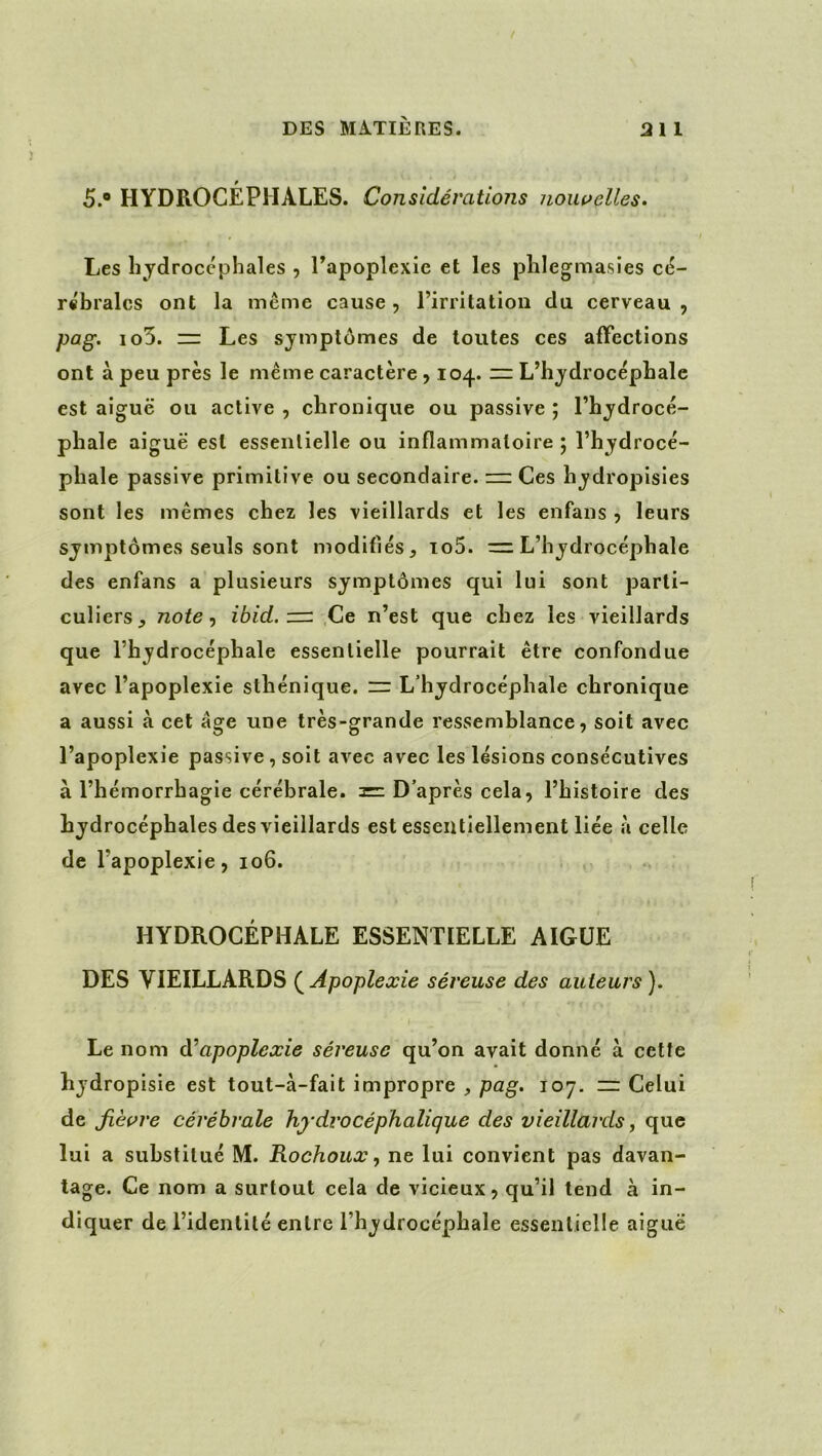 5.® HYDROCÉPHALES. Considérations nouvelles. Les hydrocéphales , Papoplexie et les phlegmasies cé- rshralcs ont la même cause, l’irritation du cerveau, pag. io5. = Les symptômes de toutes ces affections ont à peu près le même caractère , 104. L’hydrocéphale est aiguë ou active , chronique ou passive ; l’hydrocé- phale aiguë est essentielle ou inflammatoire; l’hydrocé- phale passive primitive ou secondaire. Ces hydropisies sont les mêmes chez les vieillards et les enfans , leurs symptômes seuls sont modifiés, io5. m L’hydrocéphale des enfans a plusieurs symptômes qui lui sont parti- culiers^ notent iôicf. ,Ce n’est que chez les vieillards que l’hydrocéphale essentielle pourrait être confondue avec l’apoplexie sthénique. “ L’hydrocéphale chronique a aussi à cet âge une très-grande ressemblance, soit avec l’apoplexie passive , soit avec avec les lésions consécutives à l’hémorrhagie cérébrale. = D’après cela, l’histoire des hydrocéphales des vieillards est essentiellement liée à celle de l’apoplexie, 106. HYDROCÉPHALE ESSENTIELLE AIGUE DES VIEILLARDS (^Apoplexie séreuse des auteurs). Le nom apoplexie séreuse qu’on avait donné à cette hydropisie est tout-à-fait impropre , pag. 107. ~ Celui de Jièç>re cérébrale hydvocéphalique des vieillards, que lui a substitué M. Rochoux y ne lui convient pas davan- tage. Ce nom a surtout cela de vicieux, qu’il tend à in- diquer de l’identité entre l’hydrocéphale essentielle aiguë