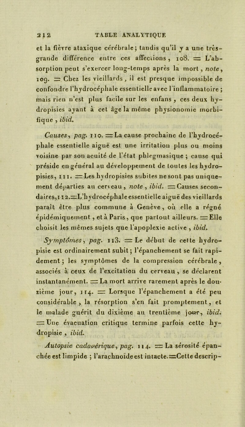 et la fièvre ataxique cérébrale j tandis qu’il y a une très- grande différence entre ces affeciions , 108. = L’ab- sorption peut s’exercer long-temps après la mort, note ^ 109. zi: Chez les vieillards, il est presque impossible de confondre l’hjdrocéphale essentielle avec rinffammatoire ; mais rien n’est plus facile sur les enfans , ces deux dropisies aj'ant à cet âge la même pb jsionomie morbi- fique ) ibid. Causes-, pag. iio. =:La cause prochaine de l’hydrocé- phale essentielle aiguë est une irritation plus ou moins voisine par son acuité de l’état phlegmasique ; cause qui préside en général au développement de toutes les hydro- pisies, ni. = Les hydropisies subites ne sont pas unique- ment départies au cerveau, note., ibid. =:Causes secon- daires,! î2.zz;L’hydrocéphale essentielle aiguë des vieillards paraît être plus commune à Genève, où elle a régné épidémiquement , et à Paris , que partout ailleurs. =r Elle choisit les mêmes sujets que l’apoplexie active , ibid. Synnptômespag- il3. — Le début de celte hydro- pisie est ordinairement subit; l’épanchement se fait rapi- dement ; les symptômes de la compression cérébrale , associés à ceux de l’excitation du cerveau , se déclarent instantanément. n=La mort arrive rarement après le dou- zième jour, J14. “ Lorsque l’épanchement a été peu considérable J la résorption s’en fait promptement, et le malade guérit du dixième au trentième jour, ibid. — Une évacuation critique termine parfois cette hy- dropisie , ibid. Autopsie cadavérique-, pag. 114. rzr La sérosité épan- chée est limpide ; l’arachnoideest intacte.=Cette descrip-