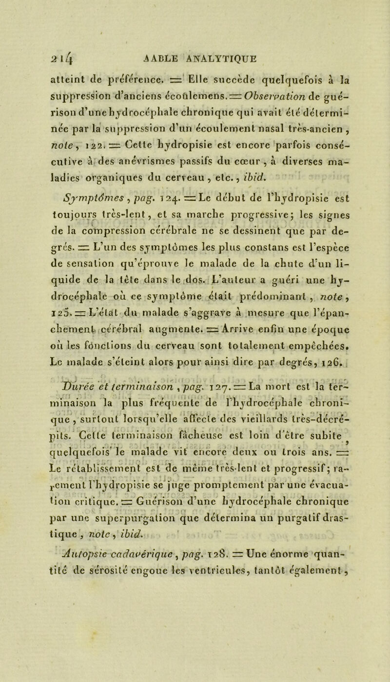 atteint de préférence. Elle succède quelquefois à la suppression d’anciens Qcoii\cvne,r\s.z=zOhseivation gué- rison d’une hjdrocépliale chronique qui avait été détermi- née par la suppression d’un écoulement nasal très-ancien , note y 122.— Cette hydropisie est encore parfois consé- cutive a des anévrismes passifs du cœur , à diverses ma- ladies organiques du cerveau, etc., ibid. Sj'mptdmes pog. 124. =Le début de l’hjdropisie est toujours très-lent, et sa marche progressive; les signes de la compression cérébrale ne se dessinent que par de- grés. ir: L’un des symptômes les plus constans est l’espèce de sensation qu’éprouve le malade de la chute d’un li- quide de la tête dans le .dos. L’auteur a guéri une hy- drocéphale où ce symptôme était prédominant, note., 125. L’état du malade s’aggrave à mesure que l’épan- chemenl cérébral augmente. =; Arrive enfin une époque où les fonctions du cerveau sont totalement empêchées. Le malade s’éteint alors pour ainsi dire par degrés, 126, . y • * ^ Durée et terminaison ^pag. T2y.=rLa mort est la ter- minaison la plus fréquente de l’hydrocéphale chroni- que , surtout lorsqu’elle aflTecle des vieillards très-décré- pits. Celle terminaison fâcheuse est loin d'être subite quelquefois le malade vif encore deux ou trois ans. ~ Le rétablissement est de même très-lent et progressif; ra- 2.cment Fhydropisie se juge promptement par une évacua- tion critique. Guérison d’une hydrocéphale chronique par une superpurgation que détermina un purgatif dras- tique , noie, ibid. Autopsie cadai^érique pag. 128. rr Une énorme quan- tité de sérosité engoue les ventricules, tantôt également ,