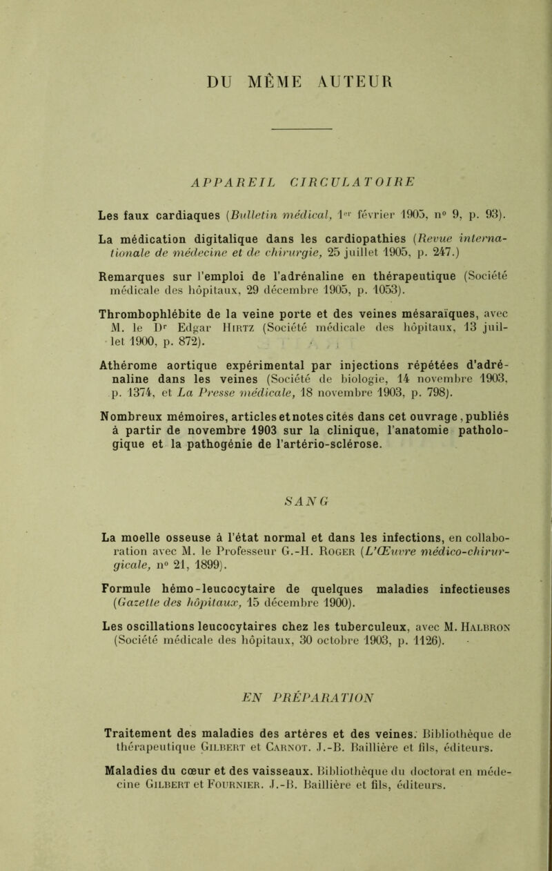 DU MEME AUTEUR APPAREIL CIRCULATOIRE Les faux cardiaques [Bulletin médical, 1er février 1903, n° 9, p. 93). La médication digitalique dans les cardiopathies (Revue interna- tionale de médecine et de chirurgie, 25 juillet 1905, p. 247.) Remarques sur l’emploi de l’adrénaline en thérapeutique (Société médicale des hôpitaux, 29 décembre 1905, p. 1053). Thrombophlébite de la veine porte et des veines mésaraïques, avec M. le Dr Edgar Hirtz (Société médicale des hôpitaux, 13 juil- let 1900, p. 872). Athérome aortique expérimental par injections répétées d’adré- naline dans les veines (Société de biologie, 14 novembre 1903, p. 1374, et La Presse médicale, 18 novembre 1903, p. 798). Nombreux mémoires, articles etnotes cités dans cet ouvrage, publiés à partir de novembre 1903 sur la clinique, l’anatomie patholo- gique et la pathogénie de l’artério-sclérose. SANG La moelle osseuse à l’état normal et dans les infections, en collabo- ration avec M. le Professeur G.-H. Roger (L’Œuvre médico-chirur- gicale, n° 21, 1899). Formule hémo-leucocytaire de quelques maladies infectieuses [Gazette des hôpitaux, 15 décembre 1900). Les oscillations leucocytaires chez les tuberculeux, avec M. Halbron (Société médicale des hôpitaux, 30 octobre 1903, p. 1126). EN PRÉPARATION Traitement des maladies des artères et des veines. Bibliothèque de thérapeutique Gilbert et Carnot. J.-B. Baillière et fils, éditeurs. Maladies du cœur et des vaisseaux. Bibliothèque du doctorat en méde- cine Gilbert et Fournier. J.-B. Baillière et fils, éditeurs.