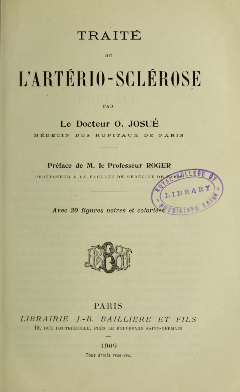 L’ARTÉRIO-SCLÉROSE PAR Le Docteur O. JOSUÉ MÉDECIN DES HOPITAUX DE PARIS Préface de M. le Professeur ROGER PROFESSEUR A LA FACULTÉ DE MÉDECINE D Avec 20 figures noires et colori PARIS LIBRAIRIE J.-B. BAILLIÈRE ET FILS 19, RUE IIAUTEFEUILLE, PRÈS LE BOULEVARD SAINT-GERMAIN 1909 Tous droits réservés.