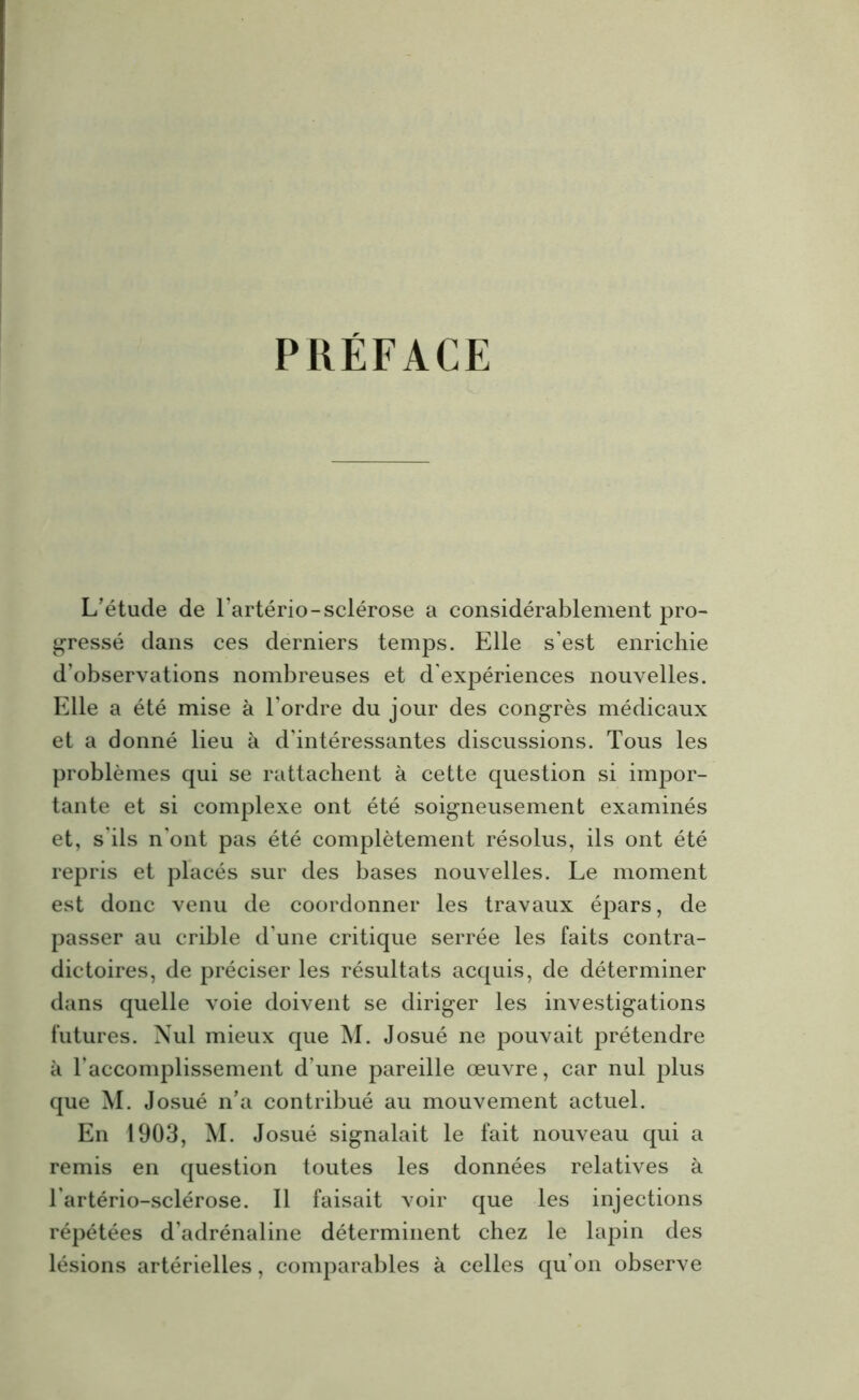 PRÉFACE L'étude de l’artério-sclérose a considérablement pro- gressé dans ces derniers temps. Elle s’est enrichie d’observations nombreuses et d’expériences nouvelles. Elle a été mise à l’ordre du jour des congrès médicaux et a donné lieu h d’intéressantes discussions. Tous les problèmes qui se rattachent à cette question si impor- tante et si complexe ont été soigneusement examinés et, s ils n’ont pas été complètement résolus, ils ont été repris et placés sur des bases nouvelles. Le moment est donc venu de coordonner les travaux épars, de passer au crible d’une critique serrée les faits contra- dictoires, de préciser les résultats acquis, de déterminer dans quelle voie doivent se diriger les investigations futures. Nul mieux que M. Josué ne pouvait prétendre à l’accomplissement d’une pareille œuvre, car nul plus que M. Josué n'a contribué au mouvement actuel. En 1903, M. Josué signalait le fait nouveau qui a remis en question toutes les données relatives à l artério-sclérose. Il faisait voir que les injections répétées d’adrénaline déterminent chez le lapin des lésions artérielles, comparables à celles qu’on observe