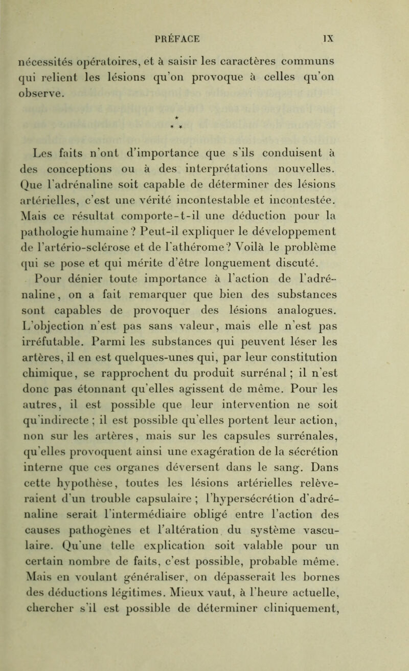 nécessités opératoires, et à saisir les caractères communs qui relient les lésions qu’on provoque à celles qu’on observe. Les faits n'ont d’importance que s’ils conduisent à des conceptions ou à des interprétations nouvelles. Que l'adrénaline soit capable de déterminer des lésions artérielles, c’est une vérité incontestable et incontestée. M ais ce résultat comporte-t-il une déduction pour la pathologie humaine ? Peut-il expliquer le développement de l’artério-sclérose et de l'athérome? Voilà le problème qui se pose et qui mérite d’être longuement discuté. Pour dénier toute importance à l'action de l’adré- naline , on a fait remarquer que bien des substances sont capables de provoquer des lésions analogues. L’objection n’est pas sans valeur, mais elle n’est pas irréfutable. Parmi les substances qui peuvent léser les artères, il en est quelques-unes qui, par leur constitution chimique, se rapprochent du produit surrénal ; il n’est donc pas étonnant qu elles agissent de même. Pour les autres, il est possible que leur intervention ne soit qu'indirecte ; il est possible qu elles portent leur action, non sur les artères, mais sur les capsules surrénales, qu elles provoquent ainsi une exagération de la sécrétion interne que ces organes déversent dans le sang. Dans cette hypothèse, toutes les lésions artérielles relève- raient d'un trouble capsulaire ; l’hypersécrétion d’adré- naline serait l'intermédiaire obligé entre l’action des causes pathogènes et l’altération du système vascu- laire. Qu'une telle explication soit valable pour un certain nombre de faits, c’est possible, probable même. Mais en voulant généraliser, on dépasserait les bornes des déductions légitimes. Mieux vaut, à l'heure actuelle, chercher s'il est possible de déterminer cliniquement,