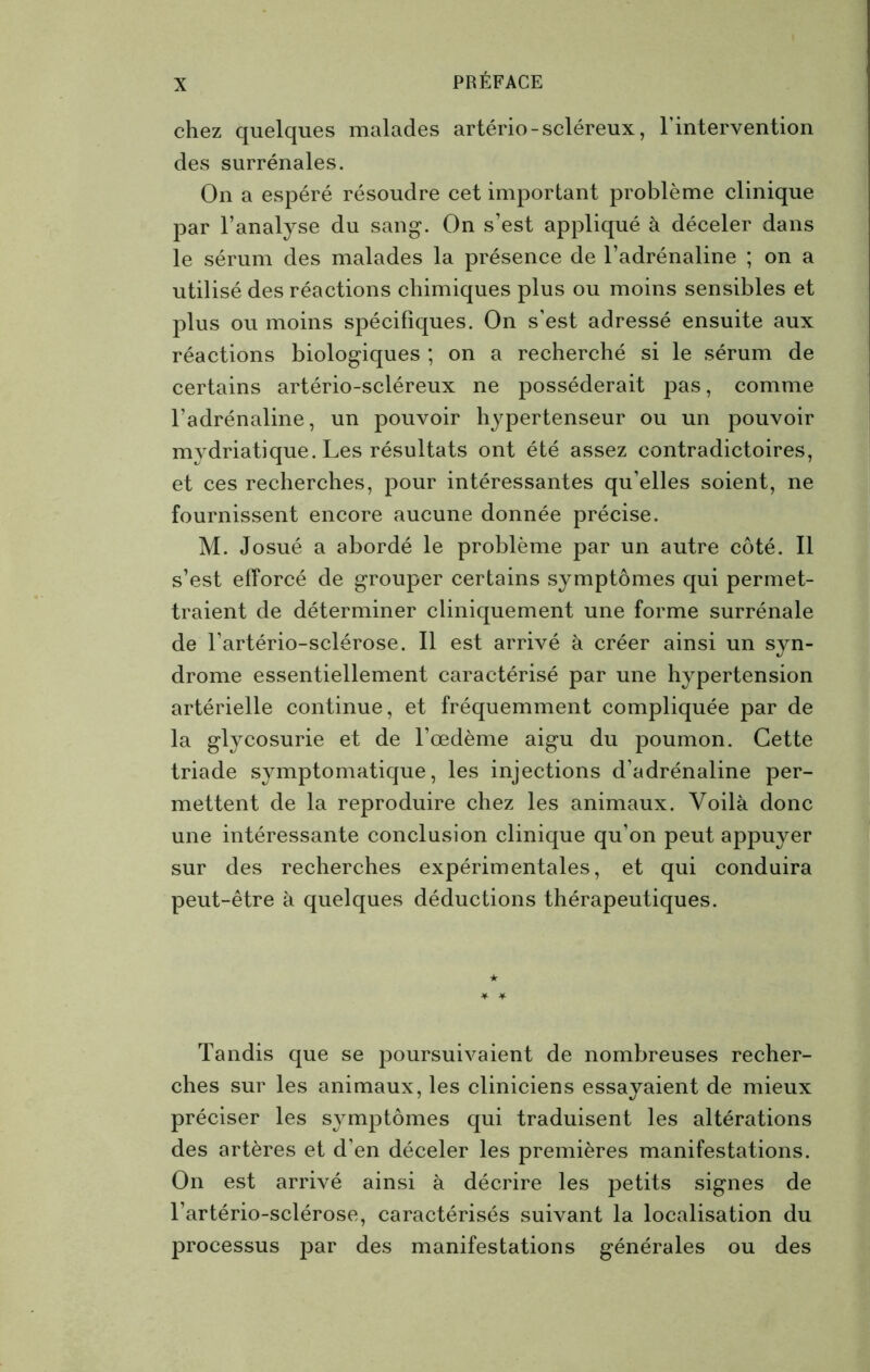 chez quelques malades artério - scléreux, l'intervention des surrénales. On a espéré résoudre cet important problème clinique par l’analyse du sang. On s’est appliqué à déceler dans le sérum des malades la présence de l’adrénaline ; on a utilisé des réactions chimiques plus ou moins sensibles et plus ou moins spécifiques. On s’est adressé ensuite aux réactions biologiques ; on a recherché si le sérum de certains artério-scléreux ne posséderait pas, comme l’adrénaline, un pouvoir hypertenseur ou un pouvoir mydriatique. Les résultats ont été assez contradictoires, et ces recherches, pour intéressantes qu’elles soient, ne fournissent encore aucune donnée précise. M. Josué a abordé le problème par un autre côté. Il s’est efforcé de grouper certains symptômes qui permet- traient de déterminer cliniquement une forme surrénale de l’artério-sclérose. Il est arrivé à créer ainsi un syn- drome essentiellement caractérisé par une hypertension artérielle continue, et fréquemment compliquée par de la glycosurie et de l’œdème aigu du poumon. Cette triade symptomatique, les injections d’adrénaline per- mettent de la reproduire chez les animaux. Voilà donc une intéressante conclusion clinique qu’on peut appuyer sur des recherches expérimentales, et qui conduira peut-être à quelques déductions thérapeutiques. Tandis que se poursuivaient de nombreuses recher- ches sur les animaux, les cliniciens essayaient de mieux préciser les symptômes qui traduisent les altérations des artères et d’en déceler les premières manifestations. On est arrivé ainsi à décrire les petits signes de l’artério-sclérose, caractérisés suivant la localisation du processus par des manifestations générales ou des