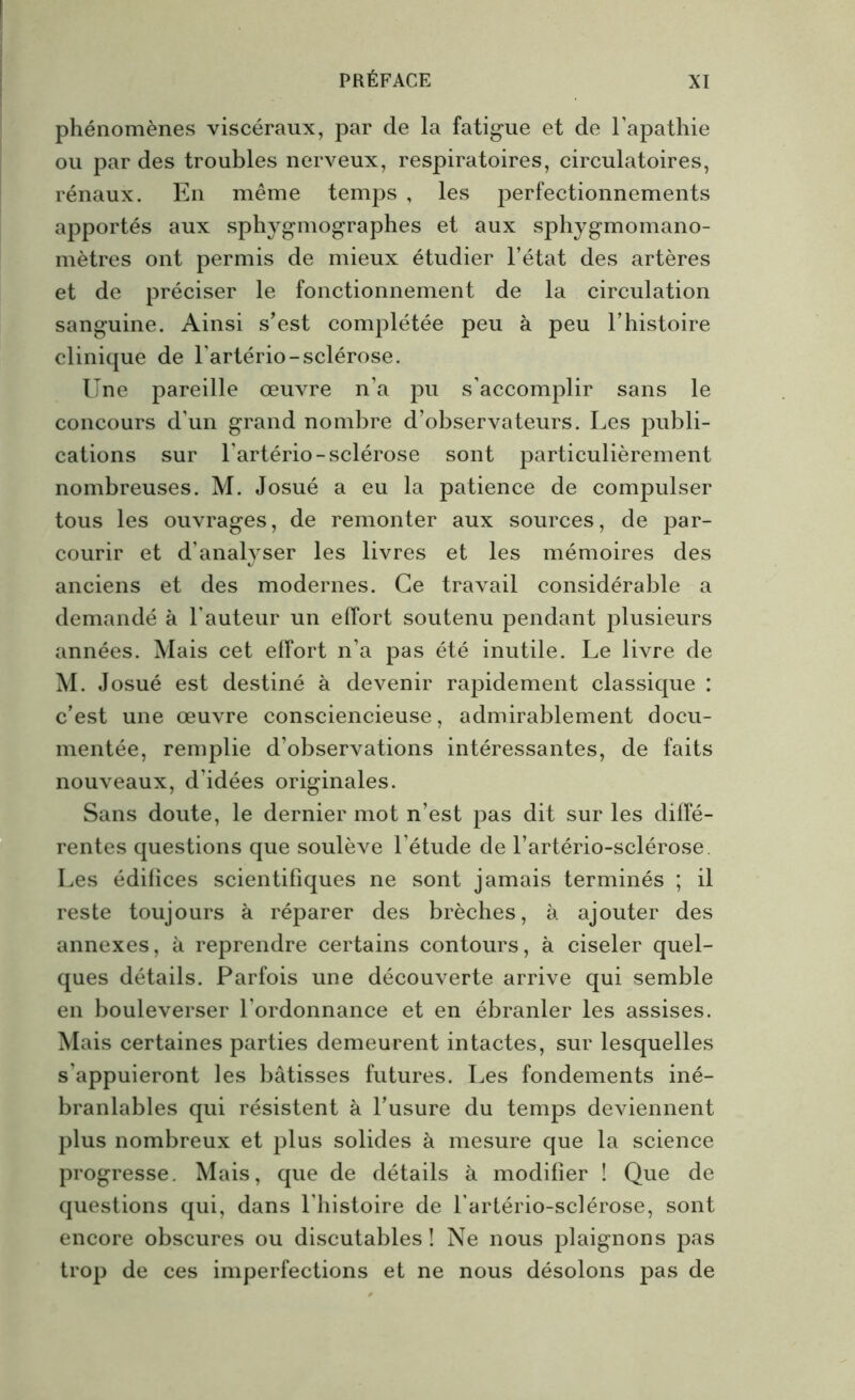 phénomènes viscéraux, par de la fatigue et de l’apathie ou par des troubles nerveux, respiratoires, circulatoires, rénaux. En même temps , les perfectionnements apportés aux sphygmographes et aux sphygmomano- mètres ont permis de mieux étudier l’état des artères et de préciser le fonctionnement de la circulation sanguine. Ainsi s'est complétée peu à peu l’histoire clinique de l’artério-sclérose. Une pareille œuvre n’a pu s'accomplir sans le concours d’un grand nombre d’observateurs. Les publi- cations sur l'artério-sclérose sont particulièrement nombreuses. M. Josué a eu la patience de compulser tous les ouvrages, de remonter aux sources, de par- courir et d’analyser les livres et les mémoires des anciens et des modernes. Ce travail considérable a demandé à l’auteur un effort soutenu pendant plusieurs années. Mais cet effort n’a pas été inutile. Le livre de M. Josué est destiné à devenir rapidement classique : c’est une œuvre consciencieuse, admirablement docu- mentée, remplie d’observations intéressantes, de faits nouveaux, d’idées originales. Sans doute, le dernier mot n’est pas dit sur les diffé- rentes questions que soulève l’étude de l’artério-sclérose. Les édifices scientifiques ne sont jamais terminés ; il reste toujours à réparer des brèches, à ajouter des annexes, à reprendre certains contours, à ciseler quel- ques détails. Parfois une découverte arrive qui semble en bouleverser l'ordonnance et en ébranler les assises. Mais certaines parties demeurent intactes, sur lesquelles s’appuieront les bâtisses futures. Les fondements iné- branlables qui résistent à l’usure du temps deviennent plus nombreux et plus solides à mesure que la science progresse. Mais, que de détails à modifier ! Que de questions qui, dans l’histoire de l’artério-sclérose, sont encore obscures ou discutables! Ne nous plaignons pas trop de ces imperfections et ne nous désolons pas de