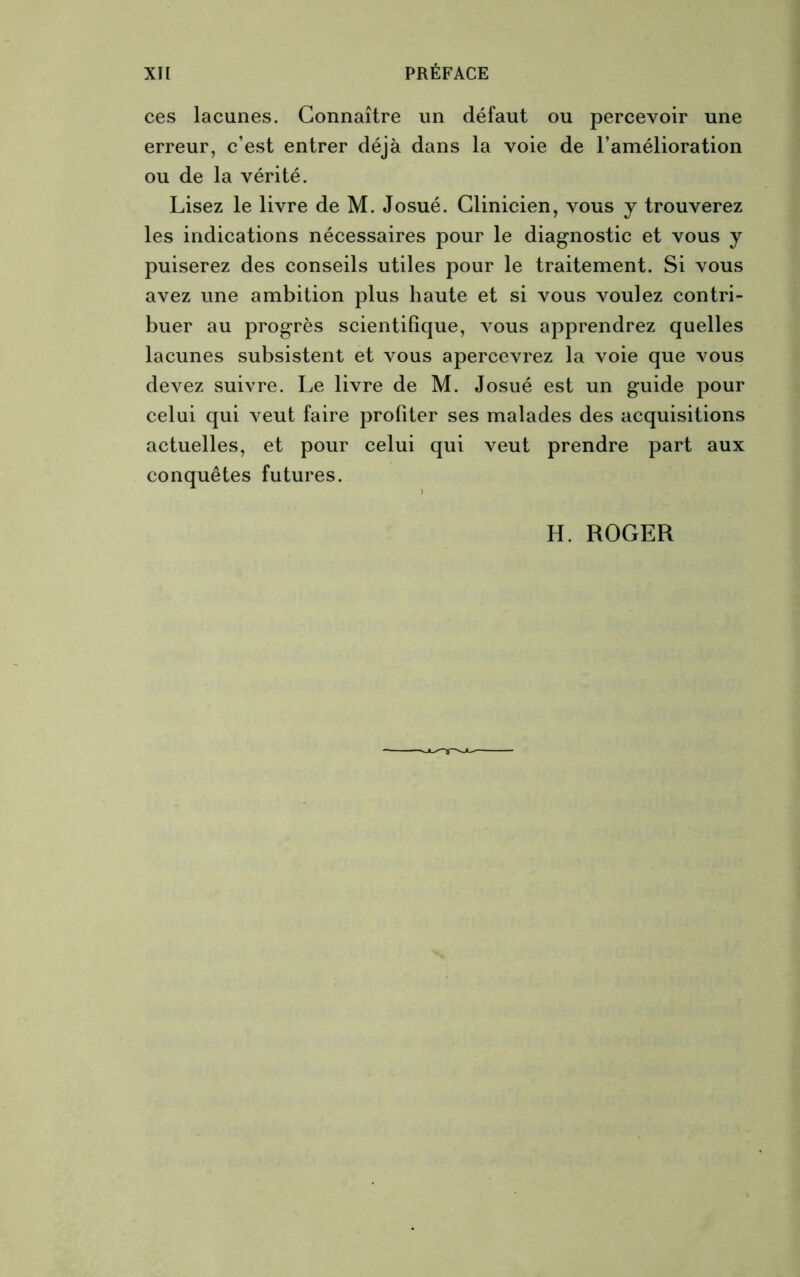 ces lacunes. Connaître un défaut ou percevoir une erreur, c’est entrer déjà dans la voie de l'amélioration ou de la vérité. Lisez le livre de M. Josué. Clinicien, vous y trouverez les indications nécessaires pour le diagnostic et vous y puiserez des conseils utiles pour le traitement. Si vous avez une ambition plus haute et si vous voulez contri- buer au progrès scientifique, vous apprendrez quelles lacunes subsistent et vous apercevrez la voie que vous devez suivre. Le livre de M. Josué est un guide pour celui qui veut faire profiter ses malades des acquisitions actuelles, et pour celui qui veut prendre part aux conquêtes futures. H. ROGER