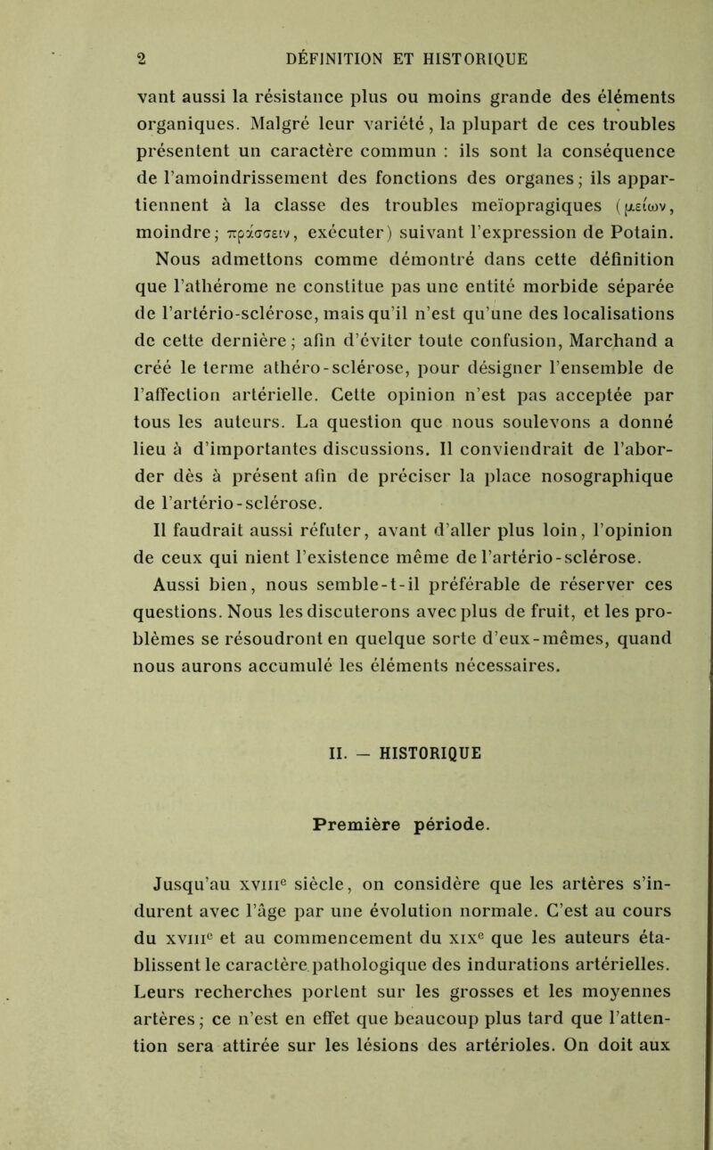 vant aussi la résistance plus ou moins grande des éléments organiques. Malgré leur variété, la plupart de ces troubles présentent un caractère commun : ils sont la conséquence de l’amoindrissement des fonctions des organes ; ils appar- tiennent à la classe des troubles meïopragiques (p.£uov, moindre; 7tpà<7<7£tv, exécuter) suivant l’expression de Potain. Nous admettons comme démontré dans cette définition que l’athérome ne constitue pas une entité morbide séparée de l’artério-sclérose, mais qu’il n’est qu’une des localisations de cette dernière; afin d’éviter toute confusion, Marchand a créé le terme athéro-sclérose, pour désigner l’ensemble de l’affection artérielle. Cette opinion n’est pas acceptée par tous les auteurs. La question que nous soulevons a donné lieu à d’importantes discussions. Il conviendrait de l’abor- der dès à présent afin de préciser la place nosographique de l’artério-sclérose. Il faudrait aussi réfuter, avant d’aller plus loin, l’opinion de ceux qui nient l’existence même de l’artério-sclérose. Aussi bien, nous semble-t-il préférable de réserver ces questions. Nous les discuterons avec plus de fruit, et les pro- blèmes se résoudront en quelque sorte d’eux-mêmes, quand nous aurons accumulé les éléments nécessaires. II. - HISTORIQUE Première période. Jusqu’au xvme siècle, on considère que les artères s’in- durent avec l’âge par une évolution normale. C’est au cours du xviii0 et au commencement du xixe que les auteurs éta- blissent le caractère pathologique des indurations artérielles. Leurs recherches portent sur les grosses et les moyennes artères ; ce n’est en effet que beaucoup plus tard que l’atten- tion sera attirée sur les lésions des artérioles. On doit aux