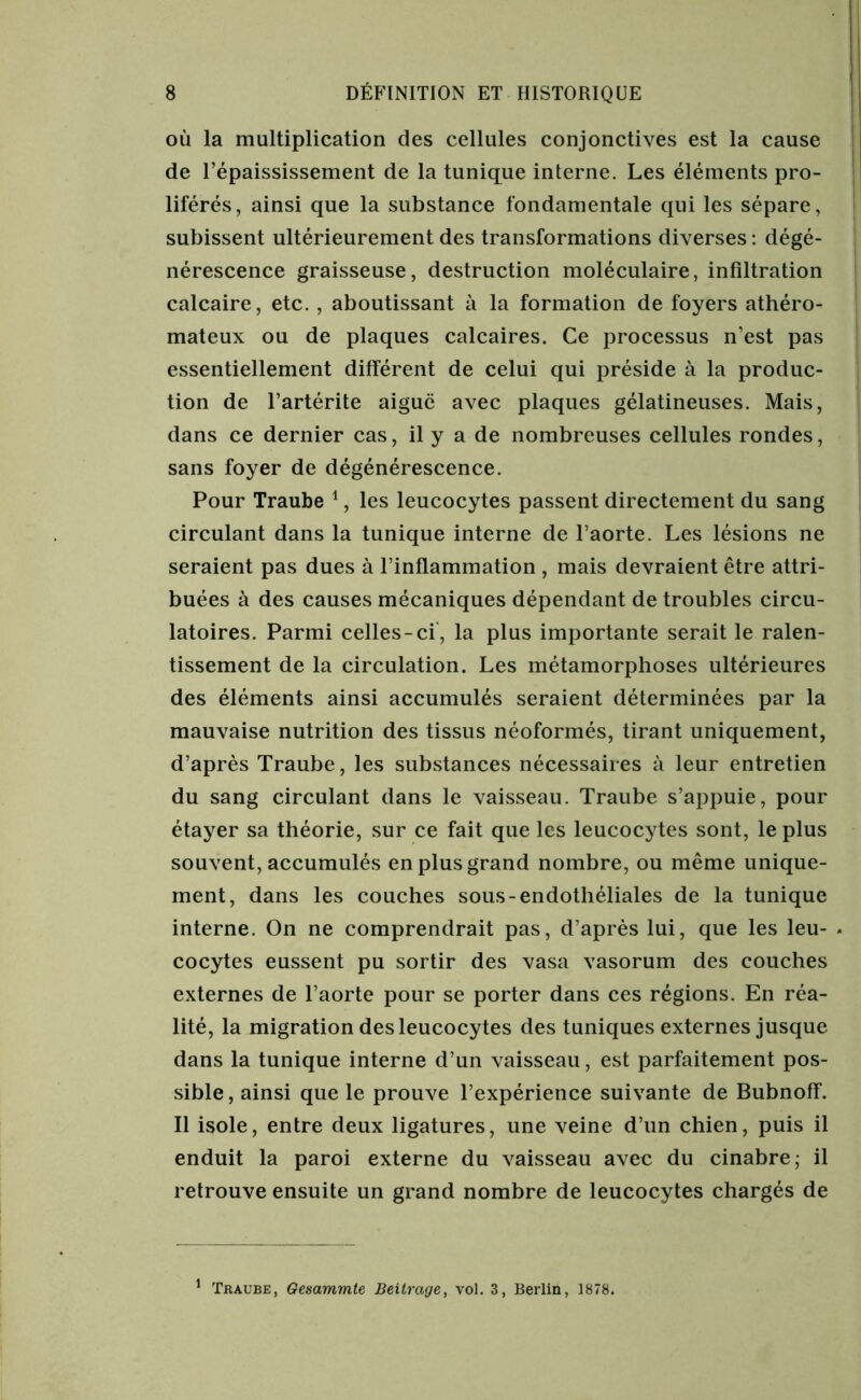 où la multiplication des cellules conjonctives est la cause de l’épaississement de la tunique interne. Les éléments pro- liférés, ainsi que la substance fondamentale qui les sépare, subissent ultérieurement des transformations diverses : dégé- nérescence graisseuse, destruction moléculaire, infiltration calcaire, etc. , aboutissant à la formation de foyers athéro- mateux ou de plaques calcaires. Ce processus n’est pas essentiellement différent de celui qui préside à la produc- tion de l’artérite aiguë avec plaques gélatineuses. Mais, dans ce dernier cas, il y a de nombreuses cellules rondes, sans foyer de dégénérescence. Pour Traube 1, les leucocytes passent directement du sang circulant dans la tunique interne de l’aorte. Les lésions ne seraient pas dues à l’inflammation , mais devraient être attri- buées à des causes mécaniques dépendant de troubles circu- latoires. Parmi celles-ci, la plus importante serait le ralen- tissement de la circulation. Les métamorphoses ultérieures des éléments ainsi accumulés seraient déterminées par la mauvaise nutrition des tissus néoformés, tirant uniquement, d’après Traube, les substances nécessaires à leur entretien du sang circulant dans le vaisseau. Traube s’appuie, pour étayer sa théorie, sur ce fait que les leucocytes sont, le plus souvent, accumulés en plus grand nombre, ou même unique- ment, dans les couches sous-endothéliales de la tunique interne. On ne comprendrait pas, d’après lui, que les leu- * cocytes eussent pu sortir des vasa vasorum des couches externes de l’aorte pour se porter dans ces régions. En réa- lité, la migration des leucocytes des tuniques externes jusque dans la tunique interne d’un vaisseau, est parfaitement pos- sible, ainsi que le prouve l’expérience suivante de Bubnoff. Il isole, entre deux ligatures, une veine d’un chien, puis il enduit la paroi externe du vaisseau avec du cinabre; il retrouve ensuite un grand nombre de leucocytes chargés de 1 Traube, Gesammte Beitrage, vol. 3, Berlin, 1878.