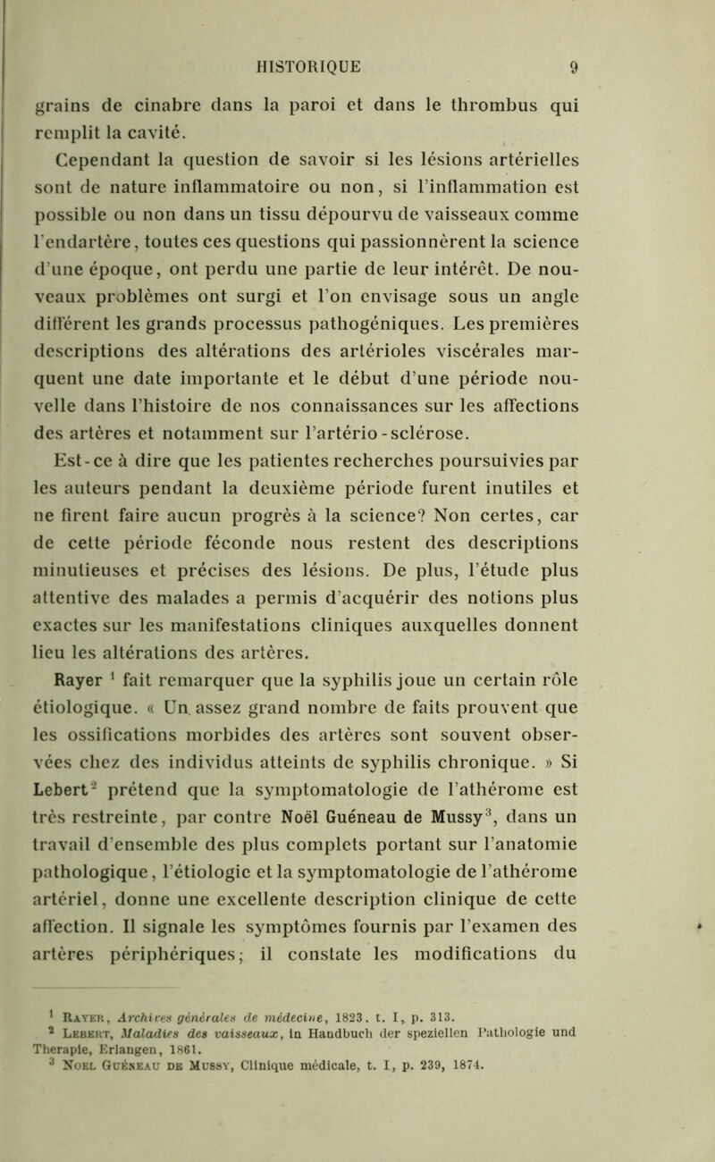 grains de cinabre dans la paroi et dans le thrombus qui remplit la cavité. Cependant la question de savoir si les lésions artérielles sont de nature inflammatoire ou non, si l’inflammation est possible ou non dans un tissu dépourvu de vaisseaux comme l’endartère, toutes ces questions qui passionnèrent la science d’une époque, ont perdu une partie de leur intérêt. De nou- veaux problèmes ont surgi et l’on envisage sous un angle différent les grands processus pathogéniques. Les premières descriptions des altérations des artérioles viscérales mar- quent une date importante et le début d’une période nou- velle dans l’histoire de nos connaissances sur les affections des artères et notamment sur l’artério-sclérose. Est-ce à dire que les patientes recherches poursuivies par les auteurs pendant la deuxième période furent inutiles et ne firent faire aucun progrès à la science? Non certes, car de cette période féconde nous restent des descriptions minutieuses et précises des lésions. De plus, l’étude plus attentive des malades a permis d’acquérir des notions plus exactes sur les manifestations cliniques auxquelles donnent lieu les altérations des artères. Rayer 1 * fait remarquer que la syphilis joue un certain rôle étiologique. « Un. assez grand nombre de faits prouvent que les ossifications morbides des artères sont souvent obser- vées chez des individus atteints de syphilis chronique. » Si Lebert- prétend que la symptomatologie de l’athérome est très restreinte, par contre Noël Guéneau de Mussy3, dans un travail d’ensemble des plus complets portant sur l’anatomie pathologique, l’étiologie et la symptomatologie del’athérome artériel, donne une excellente description clinique de cette affection. Il signale les symptômes fournis par l’examen des artères périphériques; il constate les modifications du 1 Rayer, Archives générales de médecine, 1823. t. I, p. 313. 1 Lebert, Maladies des vaisseaux, la Handbucli (1er speziellen Pathologie und Theraple, Erlangen, 1861. 3 Noël Guéneau de Mussy, Clinique médicale, t. I, p. 239, 1874.