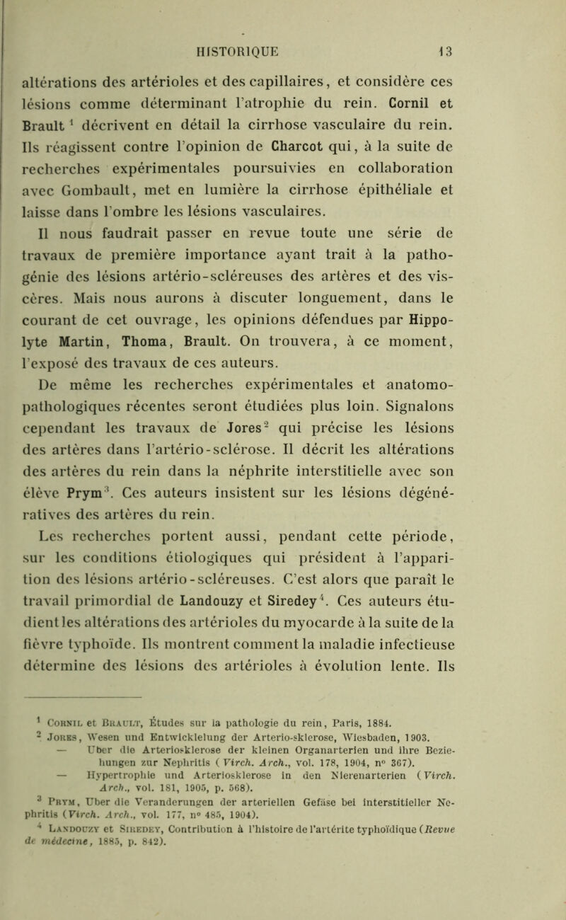 altérations des artérioles et des capillaires, et considère ces lésions comme déterminant l’atrophie du rein. Cornil et Brault1 décrivent en détail la cirrhose vasculaire du rein. Ils réagissent contre l’opinion de Charcot qui, à la suite de recherches expérimentales poursuivies en collaboration avec Gombault, met en lumière la cirrhose épithéliale et laisse dans l’ombre les lésions vasculaires. Il nous faudrait passer en revue toute une série de travaux de première importance ayant trait à la patho- génie des lésions artério-scléreuses des artères et des vis- cères. Mais nous aurons à discuter longuement, dans le courant de cet ouvrage, les opinions défendues par Hippo- lyte Martin, Thoma, Brault. On trouvera, à ce moment, l’exposé des travaux de ces auteurs. De même les recherches expérimentales et anatomo- pathologiques récentes seront étudiées plus loin. Signalons cependant les travaux de Jores2 3 qui précise les lésions des artères dans l’artério-sclérose. Il décrit les altérations des artères du rein dans la néphrite interstitielle avec son élève Prym !. Ces auteurs insistent sur les lésions dégéné- ratives des artères du rein. Les recherches portent aussi, pendant cette période, sur les conditions étiologiques qui président à l’appari- tion des lésions artério-scléreuses. C’est alors que paraît le travail primordial de Landouzy et Siredey4. Ces auteurs étu- dient les altérations des artérioles du myocarde à la suite de la fièvre typhoïde. Ils montrent comment la maladie infectieuse détermine des lésions des artérioles à évolution lente. Ils 1 Cornil et Brault, Études sur la pathologie du rein, Paris, 1884. 2 Jores , Wesen und Entwicklelung der Arterio-sklerose, Wiesbaden, 1903. — Uber die Arteriosklerose der kleinen Organarterien und ilire Bezie- hungen zur Nepliritis ( Virch. Arch., vol. 178, 1904, n° 367). — Hypertrophie und Arteriosklerose in den Klerenarterien {Virch. Arch., vol. 181, 1905, p. 568). 3 Prym, Uber die Veranderungen der arteriellen Gefiise bei interstitieller Ne- phritis {Virch. Arch., vol. 177, n° 485, 1904). 4 Landouzy et Siuedey, Contribution à l’histoire de l’artérite typhoïdique {Revue de médecine, 1885, p. 842).