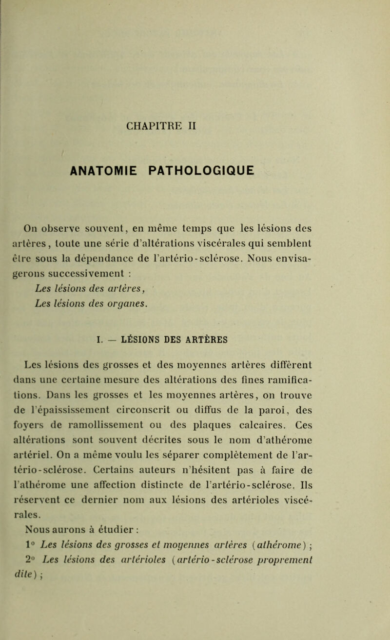 CHAPITRE II ANATOMIE PATHOLOGIQUE On observe souvent, en même temps que les lésions des artères, toute une série d’altérations viscérales qui semblent êlre sous la dépendance de l’artério-sclérose. Nous envisa- gerons successivement : Les lésions des artères, Les lésions des organes. I. — LÉSIONS DES ARTÈRES Les lésions des grosses et des moyennes artères diffèrent dans une certaine mesure des altérations des fines ramifica- tions. Dans les grosses et les moyennes artères, on trouve de l’épaississement circonscrit ou diffus de la paroi, des foyers de ramollissement ou des plaques calcaires. Ces altérations sont souvent décrites sous le nom d’athérome artériel. On a même voulu les séparer complètement de l’ar- tério-sclérose. Certains auteurs n’hésitent pas à faire de l'athérome une affection distincte de l’artério-sclérose. Ils réservent ce dernier nom aux lésions des artérioles viscé- rales. Nous aurons à étudier : 1° Les lésions des grosses et moyennes artères ( athérome ) ; 2° Les lésions des artérioles {artério-sclérose proprement dite) ;