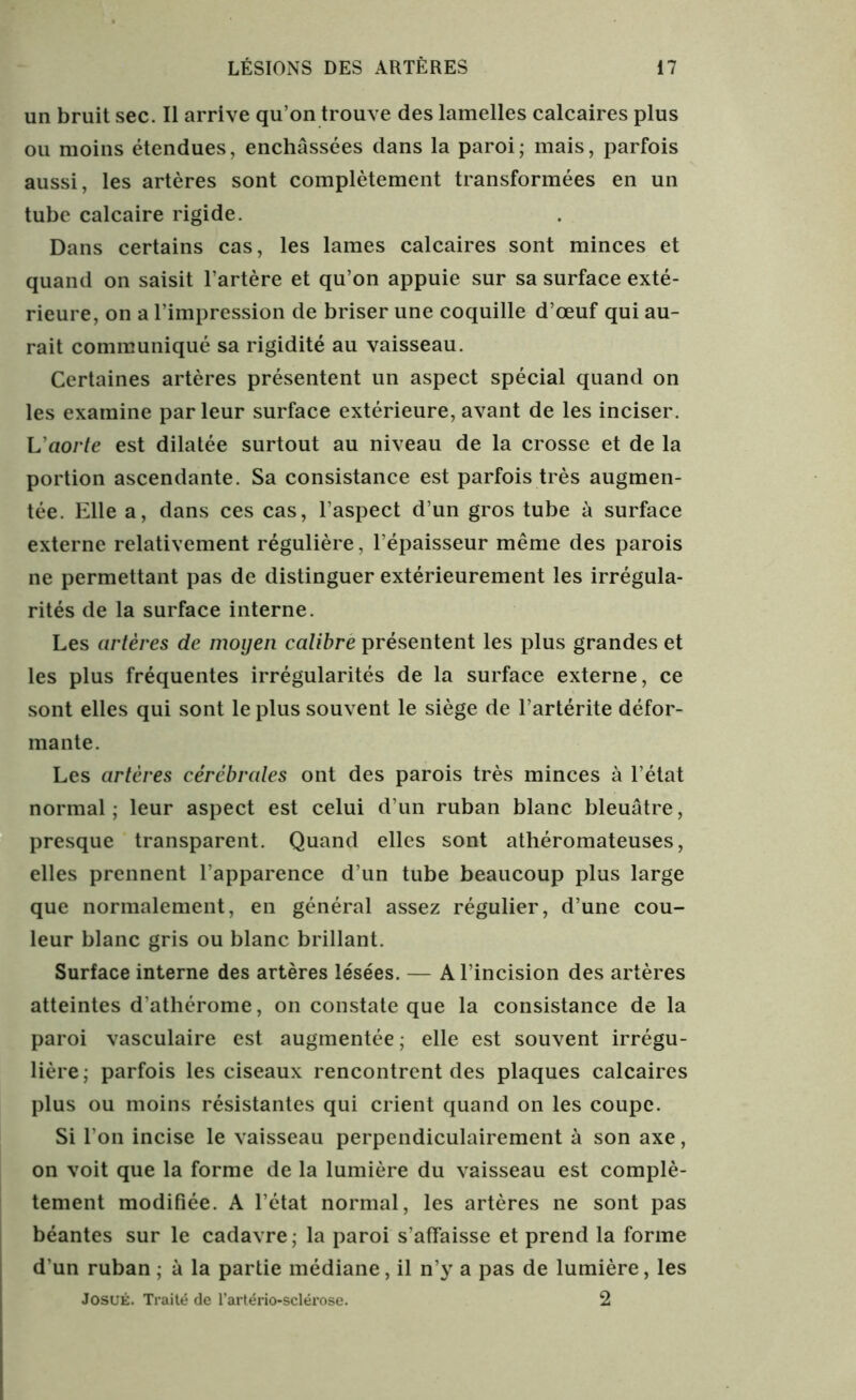 un bruit sec. Il arrive qu’on trouve des lamelles calcaires plus ou moins étendues, enchâssées dans la paroi; mais, parfois aussi, les artères sont complètement transformées en un tube calcaire rigide. Dans certains cas, les lames calcaires sont minces et quand on saisit l’artère et qu’on appuie sur sa surface exté- rieure, on a l’impression de briser une coquille d’œuf qui au- rait communiqué sa rigidité au vaisseau. Certaines artères présentent un aspect spécial quand on les examine parleur surface extérieure, avant de les inciser. L'aorte est dilatée surtout au niveau de la crosse et de la portion ascendante. Sa consistance est parfois très augmen- tée. Elle a, dans ces cas, l’aspect d’un gros tube à surface externe relativement régulière, l’épaisseur même des parois ne permettant pas de distinguer extérieurement les irrégula- rités de la surface interne. Les artères de moyen calibre présentent les plus grandes et les plus fréquentes irrégularités de la surface externe, ce sont elles qui sont le plus souvent le siège de l’artérite défor- mante. Les artères cérébrales ont des parois très minces à l’état normal; leur aspect est celui d’un ruban blanc bleuâtre, presque transparent. Quand elles sont athéromateuses, elles prennent l’apparence d’un tube beaucoup plus large que normalement, en général assez régulier, d’une cou- leur blanc gris ou blanc brillant. Surface interne des artères lésées. — A l’incision des artères atteintes d’athérome, on constate que la consistance de la paroi vasculaire est augmentée ; elle est souvent irrégu- lière; parfois les ciseaux rencontrent des plaques calcaires plus ou moins résistantes qui crient quand on les coupe. Si l’on incise le vaisseau perpendiculairement à son axe, on voit que la forme de la lumière du vaisseau est complè- tement modifiée. A l’état normal, les artères ne sont pas béantes sur le cadavre; la paroi s’affaisse et prend la forme d’un ruban ; à la partie médiane, il n’y a pas de lumière, les JosuÉ. Traité de l’artério-sclérose. 2