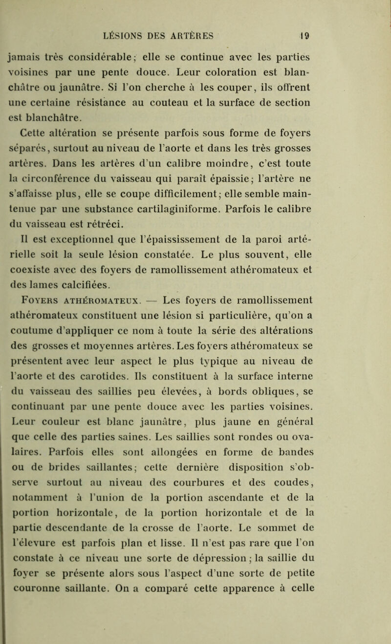 jamais très considérable; elle se continue avec les parties voisines par une pente douce. Leur coloration est blan- châtre ou jaunâtre. Si l’on cherche à les couper, ils offrent une certaine résistance au couteau et la surface de section est blanchâtre. Cette altération se présente parfois sous forme de foyers séparés, surtout au niveau de l’aorte et dans les très grosses artères. Dans les artères d’un calibre moindre, c’est toute la circonférence du vaisseau qui paraît épaissie; l’artère ne s’affaisse plus, elle se coupe difficilement ; elle semble main- tenue par une substance cartilaginiforme. Parfois le calibre du vaisseau est rétréci. Il est exceptionnel que l’épaississement de la paroi arté- rielle soit la seule lésion constatée. Le plus souvent, elle coexiste avec des foyers de ramollissement athéromateux et des lames calcifiées. Foyers athéromateux. — Les foyers de ramollissement athéromateux constituent une lésion si particulière, qu’on a coutume d’appliquer ce nom à toute la série des altérations des grosses et moyennes artères. Les foyers athéromateux se présentent avec leur aspect le plus typique au niveau de l’aorte et des carotides. Ils constituent à la surface interne du vaisseau des saillies peu élevées, à bords obliques, se continuant par une pente douce avec les parties voisines. Leur couleur est blanc jaunâtre, plus jaune en général que celle des parties saines. Les saillies sont rondes ou ova- laires. Parfois elles sont allongées en forme de bandes ou de brides saillantes; cette dernière disposition s’ob- serve surtout au niveau des courbures et des coudes, notamment à l’union de la portion ascendante et de la portion horizontale, de la portion horizontale et de la partie descendante de la crosse de l’aorte. Le sommet de l’élevure est parfois plan et lisse. Il n’est pas rare que l’on constate à ce niveau une sorte de dépression ; la saillie du foyer se présente alors sous l’aspect d’une sorte de petite couronne saillante. On a comparé cette apparence à celle