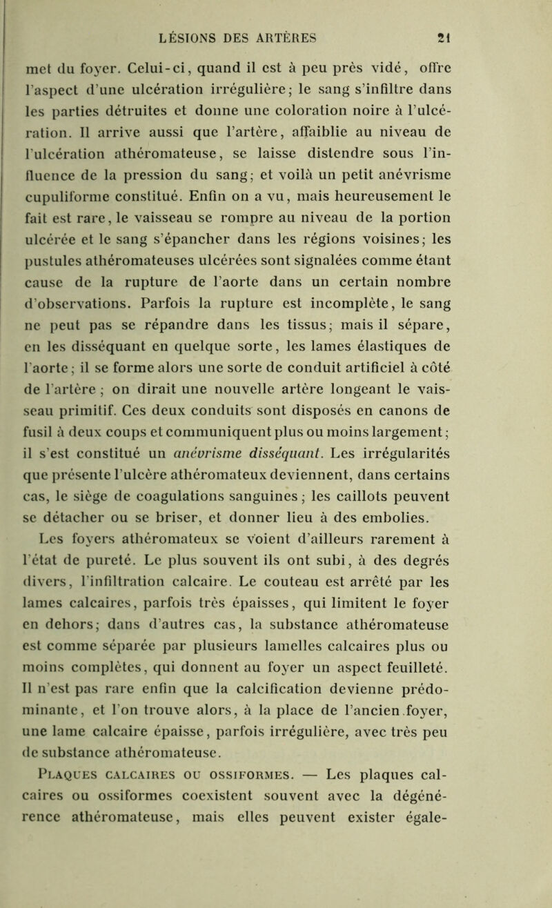met du foyer. Celui-ci, quand il est à peu près vidé, offre l’aspect d’une ulcération irrégulière; le sang s’infiltre dans les parties détruites et donne une coloration noire à l’ulcé- ration. Il arrive aussi que l’artère, affaiblie au niveau de l'ulcération athéromateuse, se laisse distendre sous l’in- fluence de la pression du sang; et voilà un petit anévrisme cupuliforme constitué. Enfin on a vu, mais heureusement le fait est rare, le vaisseau se rompre au niveau de la portion ulcérée et le sang s’épancher dans les régions voisines; les pustules athéromateuses ulcérées sont signalées comme étant cause de la rupture de l’aorte dans un certain nombre d’observations. Parfois la rupture est incomplète, le sang ne peut pas se répandre dans les tissus; mais il sépare, en les disséquant en quelque sorte, les lames élastiques de l'aorte ; il se forme alors une sorte de conduit artificiel à côté de l’artère ; on dirait une nouvelle artère longeant le vais- seau primitif. Ces deux conduits sont disposés en canons de fusil à deux coups et communiquent plus ou moins largement ; il s’est constitué un anévrisme disséquant. Les irrégularités que présente l’ulcère athéromateux deviennent, dans certains cas, le siège de coagulations sanguines ; les caillots peuvent se détacher ou se briser, et donner lieu à des embolies. Les foyers athéromateux se voient d’ailleurs rarement à l’état de pureté. Le plus souvent ils ont subi, à des degrés divers, l'infiltration calcaire. Le couteau est arrêté par les lames calcaires, parfois très épaisses, qui limitent le foyer en dehors; dans d’autres cas, la substance athéromateuse est comme séparée par plusieurs lamelles calcaires plus ou moins complètes, qui donnent au foyer un aspect feuilleté. Il n est pas rare enfin que la calcification devienne prédo- minante, et l'on trouve alors, à la place de l’ancien.foyer, une lame calcaire épaisse, parfois irrégulière, avec très peu de substance athéromateuse. Plaques calcaires ou ossiformes. — Les plaques cal- caires ou ossiformes coexistent souvent avec la dégéné- rence athéromateuse, mais elles peuvent exister égale-