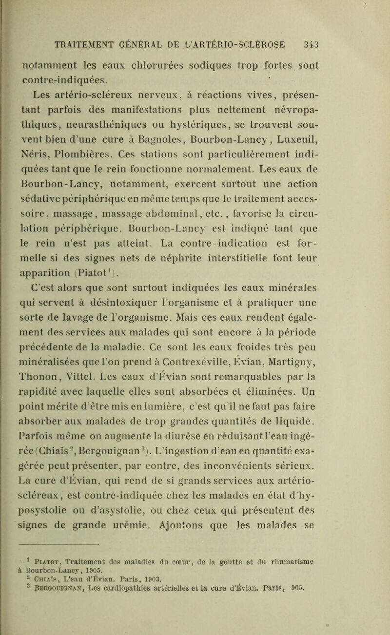 notamment les eaux chlorurées sodiques trop fortes sont contre-indiquées. Les artério-scléreux nerveux, à réactions vives, présen- tant parfois des manifestations plus nettement névropa- thiques, neurasthéniques ou hystériques, se trouvent sou- vent bien d’une cure à Bagnoles, Bourbon-Lancy, Luxeuil, Néris, Plombières. Ces stations sont particulièrement indi- quées tant que le rein fonctionne normalement. Les eaux de Bourbon-Lancy, notamment, exercent surtout une action sédative périphérique en même temps que le traitement acces- soire, massage, massage abdominal, etc., favorise la circu- lation périphérique. Bourbon-Lancy est indiqué tant que le rein n’est pas atteint. La contre-indication est for- melle si des signes nets de néphrite interstitielle font leur apparition (Piatot1). C’est alors que sont surtout indiquées les eaux minérales qui servent à désintoxiquer l’organisme et à pratiquer une sorte de lavage de l’organisme. Mais ces eaux rendent égale- ment des services aux malades qui sont encore à la période précédente de la maladie. Ce sont les eaux froides très peu minéralisées que l’on prend à Contrexéville, Évian, Martigny, Thonon, Vittel. Les eaux d’Évian sont remarquables par la rapidité avec laquelle elles sont absorbées et éliminées. Un point mérite d’être mis en lumière, c’est qu’il ne faut pas faire absorber aux malades de trop grandes quantités de liquide. Parfois même on augmente la diurèse en réduisant l’eau ingé- rée (Chiais2, Bergouignan3). L’ingestion d’eau en quantité exa- gérée peut présenter, par contre, des inconvénients sérieux. La cure d’Évian, qui rend de si grands services aux artério- scléreux, est contre-indiquée chez les malades en état d’hy- posystolie ou d’asystolie, ou chez ceux qui présentent des signes de grande urémie. Ajoutons que les malades se 1 Piatot, Traitement des maladies du cœur, de la goutte et du rhumatisme & Bourbon-Lancy, 1905. 2 Chiaïs, L’eau d’Évian. Paris, 1903. 3 Bergouignan, Les cardiopathies artérielles et la cure d’Évian. Paris, 905.