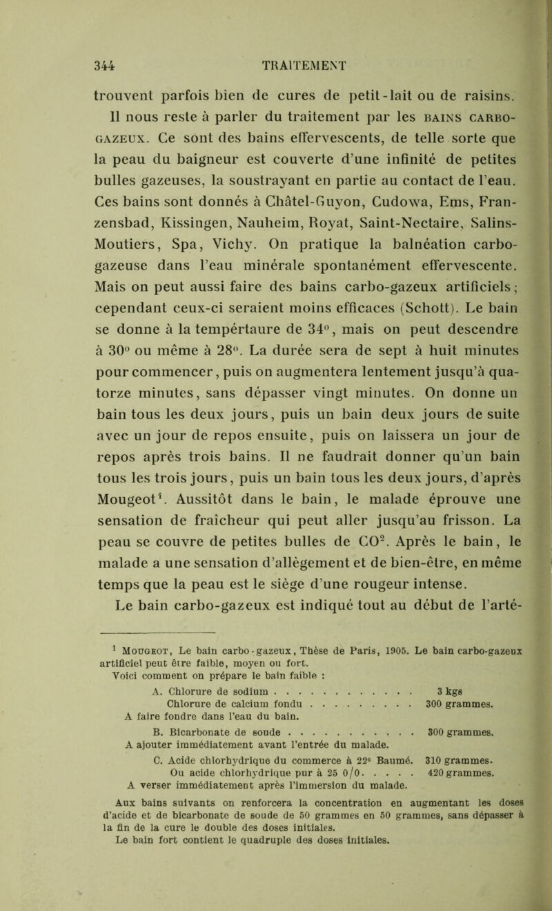 trouvent parfois bien de cures de petit-lait ou de raisins. 11 nous reste à parler du traitement par les bains carbo- gazeux. Ce sont des bains effervescents, de telle sorte que la peau du baigneur est couverte d’une infinité de petites bulles gazeuses, la soustrayant en partie au contact de l’eau. Ces bains sont donnés à Châtel-Guyon, Cudowa, Ems, Fran- zensbad, Kissingen, Nauheim, Royat, Saint-Nectaire, Salins- Moutiers, Spa, Vichy. On pratique la balnéation carbo- gazeuse dans l’eau minérale spontanément effervescente. Mais on peut aussi faire des bains carbo-gazeux artificiels ; cependant ceux-ci seraient moins efficaces (Schott). Le bain se donne à la tempértaure de 34°, mais on peut descendre à 30° ou même à 28°. La durée sera de sept à huit minutes pour commencer, puis on augmentera lentement jusqu’à qua- torze minutes, sans dépasser vingt minutes. On donne un bain tous les deux jours, puis un bain deux jours de suite avec un jour de repos ensuite, puis on laissera un jour de repos après trois bains. Il ne faudrait donner qu’un bain tous les trois jours, puis un bain tous les deux jours, d’après MougeotL Aussitôt dans le bain, le malade éprouve une sensation de fraîcheur qui peut aller jusqu’au frisson. La peau se couvre de petites bulles de CO2. Après le bain, le malade a une sensation d’allègement et de bien-être, en même temps que la peau est le siège d’une rougeur intense. Le bain carbo-gazeux est indiqué tout au début de l’arté- Mougeot, Le bain carbo - gazeux, Thèse de Paris, 1905. Le bain carbo-gazeux artificiel peut être faible, moyen ou fort. Voici comment on prépare le bain faible : A. Chlorure de sodium 3 kgs Chlorure de calcium fondu 300 grammes. A faire fondre dans l’eau du bain. B. Bicarbonate de soude 300 grammes. A ajouter immédiatement avant l’entrée du malade. C. Acide chlorhydrique du commerce à 22« Baumé. 310 grammes. Ou acide chlorhydrique pur à 25 0/0 420 grammes. A verser immédiatement après l’immersion du malade. Aux bains suivants on renforcera la concentration en augmentant les doses d’acide et de bicarbonate de soude de 50 grammes en 50 grammes, sans dépasser à la fin de la cure le double des doses initiales. Le bain fort contient le quadruple des doses Initiales.