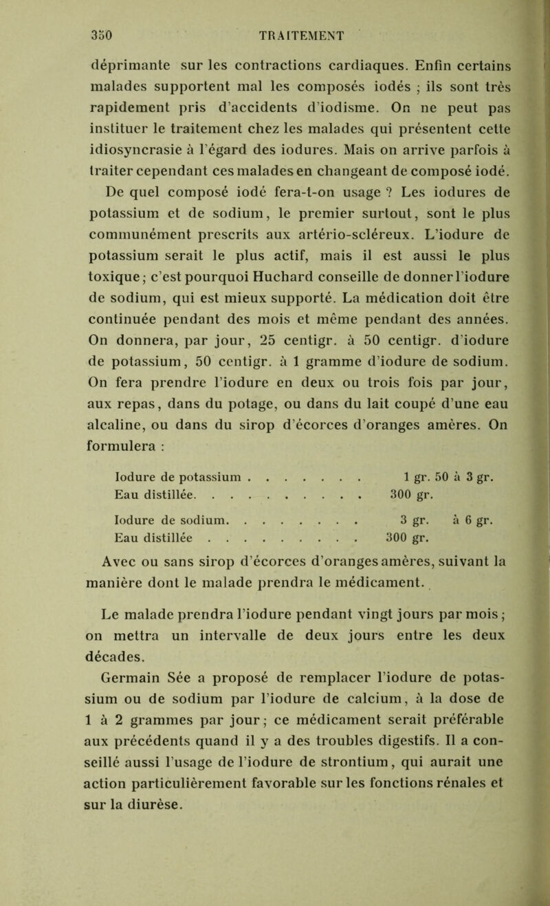 déprimante sur les contractions cardiaques. Enfin certains malades supportent mal les composés iodés ; ils sont très rapidement pris d’accidents d’iodisme. On ne peut pas instituer le traitement chez les malades qui présentent cette idiosyncrasie à l'égard des iodures. Mais on arrive parfois à traiter cependant ces malades en changeant de composé iodé. De quel composé iodé fera-t-on usage ? Les iodures de potassium et de sodium, le premier surtout, sont le plus communément prescrits aux artério-scléreux. L’iodure de potassium serait le plus actif, mais il est aussi le plus toxique; c’est pourquoi Huchard conseille de donnerl’iodure de sodium, qui est mieux supporté. La médication doit être continuée pendant des mois et même pendant des années. On donnera, par jour, 25 centigr. à 50 centigr. d’iodure de potassium, 50 centigr. à 1 gramme d’iodure de sodium. On fera prendre l’iodure en deux ou trois fois par jour, aux repas, dans du potage, ou dans du lait coupé d’une eau alcaline, ou dans du sirop d’écorces d’oranges amères. On formulera : Iodure de potassium 1 gr. 50 à 3 gr. Eau distillée 300 gr. Iodure de sodium 3 gr. à 6 gr. Eau distillée 300 gr. Avec ou sans sirop d’écorces d’oranges amères, suivant la manière dont le malade prendra le médicament. Le malade prendra l’iodure pendant vingt jours par mois ; on mettra un intervalle de deux jours entre les deux décades. Germain Sée a proposé de remplacer l’iodure de potas- sium ou de sodium par l’iodure de calcium, à la dose de 1 à 2 grammes par jour; ce médicament serait préférable aux précédents quand il y a des troubles digestifs. Il a con- seillé aussi l’usage de l’iodure de strontium, qui aurait une action particulièrement favorable sur les fonctions rénales et sur la diurèse.