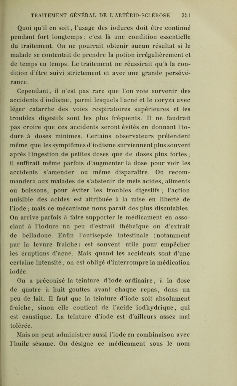 Quoi qu’il en soit, l’usage des iodures doit être continué pendant fort longtemps ; c’est là une condition essentielle du traitement. On ne pourrait obtenir aucun résultat si le malade se contentait de prendre la potion irrégulièrement et de temps en temps. Le traitement ne réussirait qu’à la con- dition d’être suivi strictement et avec une grande persévé- rance. Cependant, il n’est pas rare que l’on voie survenir des accidents d’iodisme, parmi lesquels l’acné et le coryza avec léger catarrhe des voies respiratoires supérieures et les troubles digestifs sont les plus fréquents. Il ne faudrait pas croire que ces accidents seront évités en donnant l’io- dure à doses minimes. Certains observateurs prétendent même que les symptômes d’iodisme surviennent plus souvent après l’ingestion de petites doses que de doses plus fortes ; il suffirait même parfois d’augmenter la dose pour voir les accidents s’amender ou même disparaître. On recom- mandera aux malades de s’abstenir de mets acides, aliments ou boissons, pour éviter les troubles digestifs ; l’action nuisible des acides est attribuée à la mise en liberté de l'iode; mais ce mécanisme nous paraît des plus discutables. On arrive parfois à faire supporter le médicament en asso- ciant à l’iodure un peu d’extrait thébaïque ou d’extrait de belladone. Enfin l'antisepsie intestinale (notamment par la levure fraîche) est souvent utile pour empêcher les éruptions d’acné. Mais quand les accidents sont d’une certaine intensité, on est obligé d’interrompre la médication iodée. On a préconisé la teinture d’iode ordinaire, à la dose de quatre à huit gouttes avant chaque repas, dans un peu de lait. Il faut que la teinture d’iode soit absolument fraîche, sinon elle contient de l’acide iodhydrique, qui est caustique. La teinture d’iode est d’ailleurs assez mal tolérée. Maison peut administrer aussi l’iode en combinaison avec l’huile sésame. On désigne ce médicament sous le nom