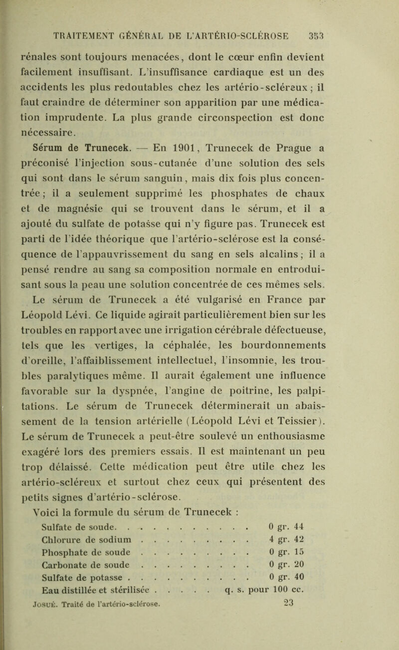 rénales sont toujours menacées, dont le cœur enfin devient facilement insuffisant. L insuffisance cardiaque est un des accidents les plus redoutables chez les artério - scléreux ; il faut craindre de déterminer son apparition par une médica- tion imprudente. La plus grande circonspection est donc nécessaire. Sérum de Trunecek. — En 1901, Trunecek de Prague a préconisé l’injection sous-cutanée d’une solution des sels qui sont dans le sérum sanguin, mais dix fois plus concen- trée ; il a seulement supprimé les phosphates de chaux et de magnésie qui se trouvent dans le sérum, et il a ajouté du sulfate de potasse qui n’y figure pas. Trunecek est parti de l’idée théorique que l’artério-sclérose est la consé- quence de l’appauvrissement du sang en sels alcalins ; il a pensé rendre au sang sa composition normale en entrodui- sant sous la peau une solution concentrée de ces mêmes sels. Le sérum de Trunecek a été vulgarisé en France par Léopold Lévi. Ce liquide agirait particulièrement bien sur les troubles en rapport avec une irrigation cérébrale défectueuse, tels que les vertiges, la céphalée, les bourdonnements d’oreille, l’affaiblissement intellectuel, l’insomnie, les trou- Ibles paralytiques même. Il aurait également une influence favorable sur la dyspnée, l’angine de poitrine, les palpi- tations. Le sérum de Trunecek déterminerait un abais- sement de la tension artérielle (Léopold Lévi et Teissier). Le sérum de Trunecek a peut-être soulevé un enthousiasme exagéré lors des premiers essais. Il est maintenant un peu trop délaissé. Cette médication peut être utile chez les artério-scléreux et surtout chez ceux qui présentent des petits signes d’artério-sclérose. Voici la formule du sérum de Trunecek : Sulfate de soude. . 0 gr. 44 Chlorure de sodium Phosphate de soude . Carbonate de soude . . . Sulfate de potasse . . . . Eau distillée et stérilisée . 4 gr. 42 0 gr. 15 0 gr. 20 0 gr. 40 q. s. pour 100 ce. JosuÉ. Traité de l’artério-sclérose. 23
