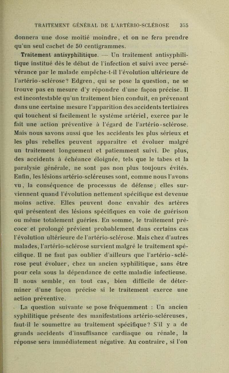 donnera une dose moitié moindre, et on ne fera prendre qu’un seul cachet de 50 centigrammes. Traitement antisyphilitique. — Un traitement antisyphili- tique institué dès le début de l’infection et suivi avec persé- vérance par le malade empêche-t-il l’évolution ultérieure de l’artério-sclérose? Edgren, qui se pose la question, ne se trouve pas en mesure d’y répondre d’une façon précise. Il est incontestable qu’un traitement bien conduit, en prévenant dans une certaine mesure l’apparition des accidents tertiaires qui touchent si facilement le système artériel, exerce par le fait une action préventive à l’égard de l’artério-sclérose. Mais nous savons aussi que les accidents les plus sérieux et les plus rebelles peuvent apparaître et évoluer malgré un traitement longuement et patiemment suivi. De plus, des accidents à échéance éloignée, tels que le tabes et la paralysie générale, ne sont pas non plus toujours évités. Enfin, les lésions artério-scléreuses sont, comme nous l’avons vu, la conséquence de processus de défense; elles sur- viennent quand l’évolution nettement spécifique est devenue moins active. Elles peuvent donc envahir des artères qui présentent des lésions spécifiques en voie de guérison ou même totalement guéries. En somme, le traitement pré- coce et prolongé prévient probablement dans certains cas Dévolution ultérieure de l’artério-sclérose. Mais chez d’autres malades, l’artério-sclérose survient malgré le traitement spé- cifique. Il ne faut pas oublier d’ailleurs que l’artério-sclé- rose peut évoluer, chez un ancien syphilitique, sans être pour cela sous la dépendance de cette maladie infectieuse. Il nous semble, en tout cas, bien difficile de déter- miner d’une façon précise si le traitement exerce une action préventive. La question suivante se pose fréquemment : Un ancien syphilitique présente des manifestations artério-scléreuses, faut-il le soumettre au traitement spécifique? S’il y a de grands accidents d’insuffisance cardiaque ou rénale, la réponse sera immédiatement négative. Au contraire, si l’on