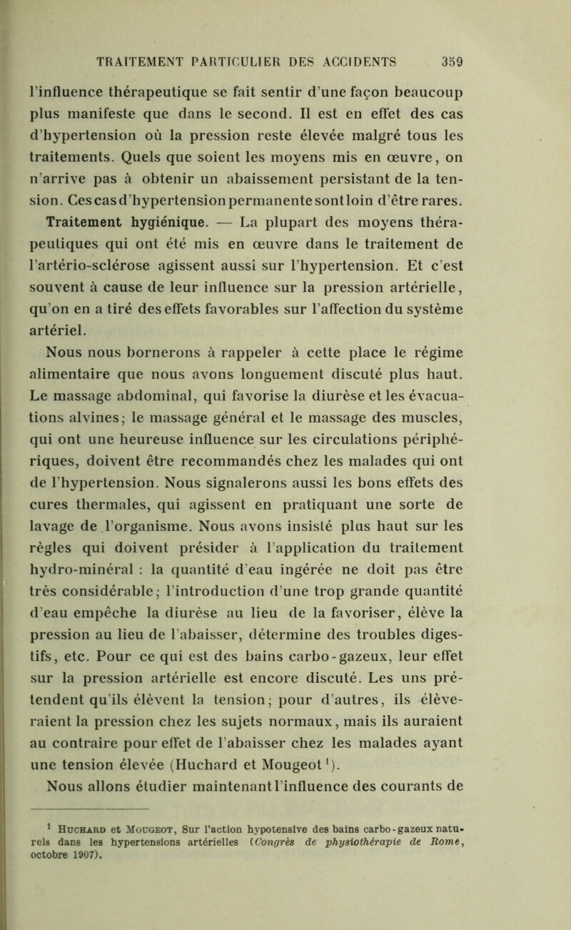 l’influence thérapeutique se fait sentir d une façon beaucoup plus manifeste que dans le second. Il est en effet des cas d’hypertension où la pression reste élevée malgré tous les traitements. Quels que soient les moyens mis en œuvre, on n’arrive pas à obtenir un abaissement persistant de la ten- sion. Cescasd’hypertensionpermanentesontloin d’être rares. Traitement hygiénique. — La plupart des moyens théra- peutiques qui ont été mis en œuvre dans le traitement de l’artério-sclérose agissent aussi sur l’hypertension. Et c’est souvent à cause de leur influence sur la pression artérielle, qu’on en a tiré des effets favorables sur l’affection du système artériel. Nous nous bornerons à rappeler à cette place le régime alimentaire que nous avons longuement discuté plus haut. Le massage abdominal, qui favorise la diurèse et les évacua- tions alvines; le massage général et le massage des muscles, qui ont une heureuse influence sur les circulations périphé- riques, doivent être recommandés chez les malades qui ont de l’hypertension. Nous signalerons aussi les bons effets des cures thermales, qui agissent en pratiquant une sorte de lavage de l’organisme. Nous avons insisté plus haut sur les règles qui doivent présider à l’application du traitement hydro-minéral : la quantité d’eau ingérée ne doit pas être très considérable; l’introduction d’une trop grande quantité d’eau empêche la diurèse au lieu de la favoriser, élève la pression au lieu de l’abaisser, détermine des troubles diges- tifs, etc. Pour ce qui est des bains carbo-gazeux, leur effet sur la pression artérielle est encore discuté. Les uns pré- tendent qu’ils élèvent la tension; pour d’autres, ils élève- raient la pression chez les sujets normaux, mais ils auraient au contraire pour effet de l’abaisser chez les malades ayant une tension élevée (Huchard et Mougeot1). Nous allons étudier maintenant l’influence des courants de 1 Huchard et Mougeot, Sur l’action hypotensive des bains carbo-gazeuxnatu- rels dans les hypertensions artérielles (.Congrès de physiothérapie de Rome, octobre 1907).