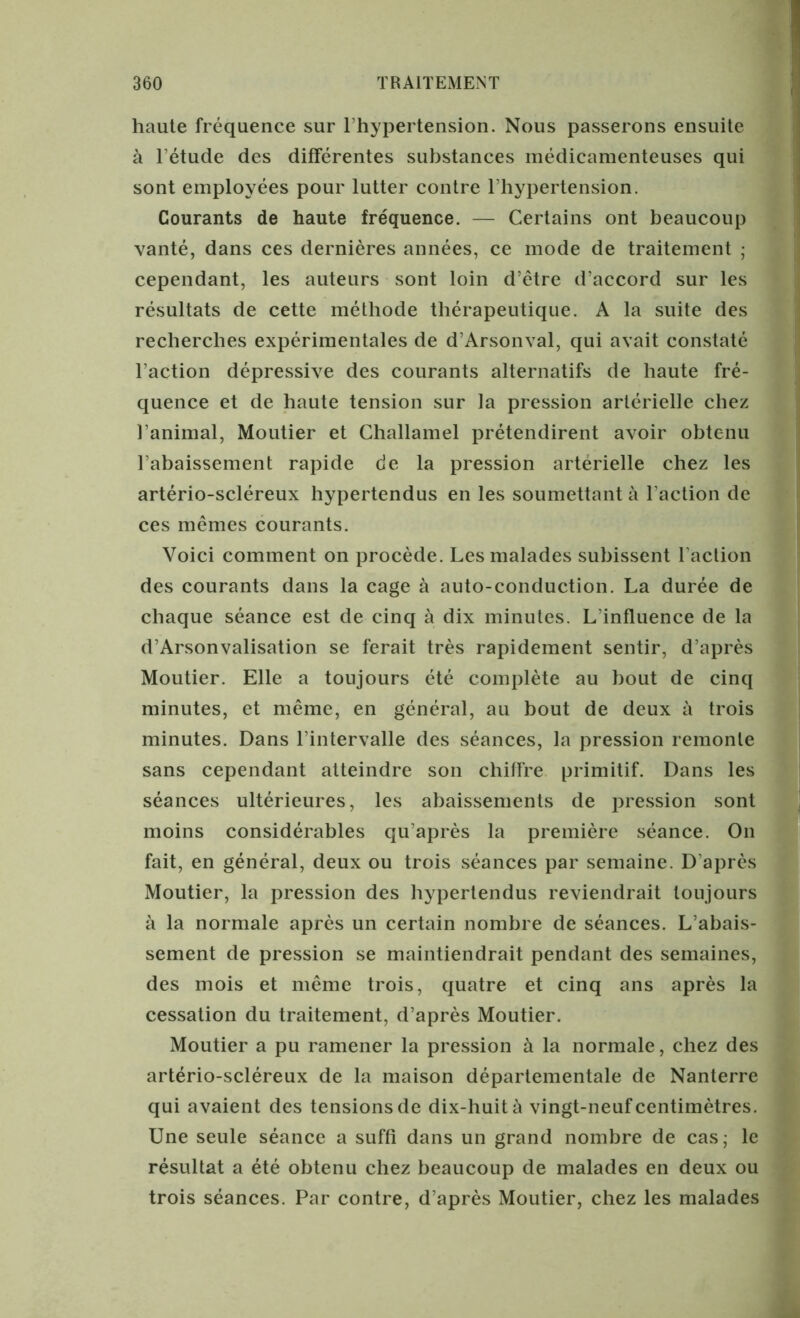 haute fréquence sur l’hypertension. Nous passerons ensuite à l’étude des différentes substances médicamenteuses qui sont employées pour lutter contre l’hypertension. Courants de haute fréquence. — Certains ont beaucoup vanté, dans ces dernières années, ce mode de traitement ; cependant, les auteurs sont loin d’être d’accord sur les résultats de cette méthode thérapeutique. A la suite des recherches expérimentales de d’Arsonval, qui avait constaté l’action dépressive des courants alternatifs de haute fré- quence et de haute tension sur la pression artérielle chez l’animal, Moutier et Challamel prétendirent avoir obtenu l’abaissement rapide de la pression artérielle chez les artério-scléreux hypertendus en les soumettant à l’action de ces mêmes courants. Voici comment on procède. Les malades subissent l’action des courants dans la cage à auto-conduction. La durée de chaque séance est de cinq à dix minutes. L’influence de la d’Arsonvalisation se ferait très rapidement sentir, d’après Moutier. Elle a toujours été complète au bout de cinq minutes, et même, en général, au bout de deux à trois minutes. Dans l’intervalle des séances, la pression remonte sans cependant atteindre son chiffre primitif. Dans les séances ultérieures, les abaissements de pression sont moins considérables qu’après la première séance. On fait, en général, deux ou trois séances par semaine. D’après Moutier, la pression des hypertendus reviendrait toujours à la normale après un certain nombre de séances. L’abais- sement de pression se maintiendrait pendant des semaines, des mois et même trois, quatre et cinq ans après la cessation du traitement, d’après Moutier. Moutier a pu ramener la pression à la normale, chez des artério-scléreux de la maison départementale de Nanterre qui avaient des tensions de dix-huit à vingt-neuf centimètres. Une seule séance a suffi dans un grand nombre de cas; le résultat a été obtenu chez beaucoup de malades en deux ou trois séances. Par contre, d’après Moutier, chez les malades