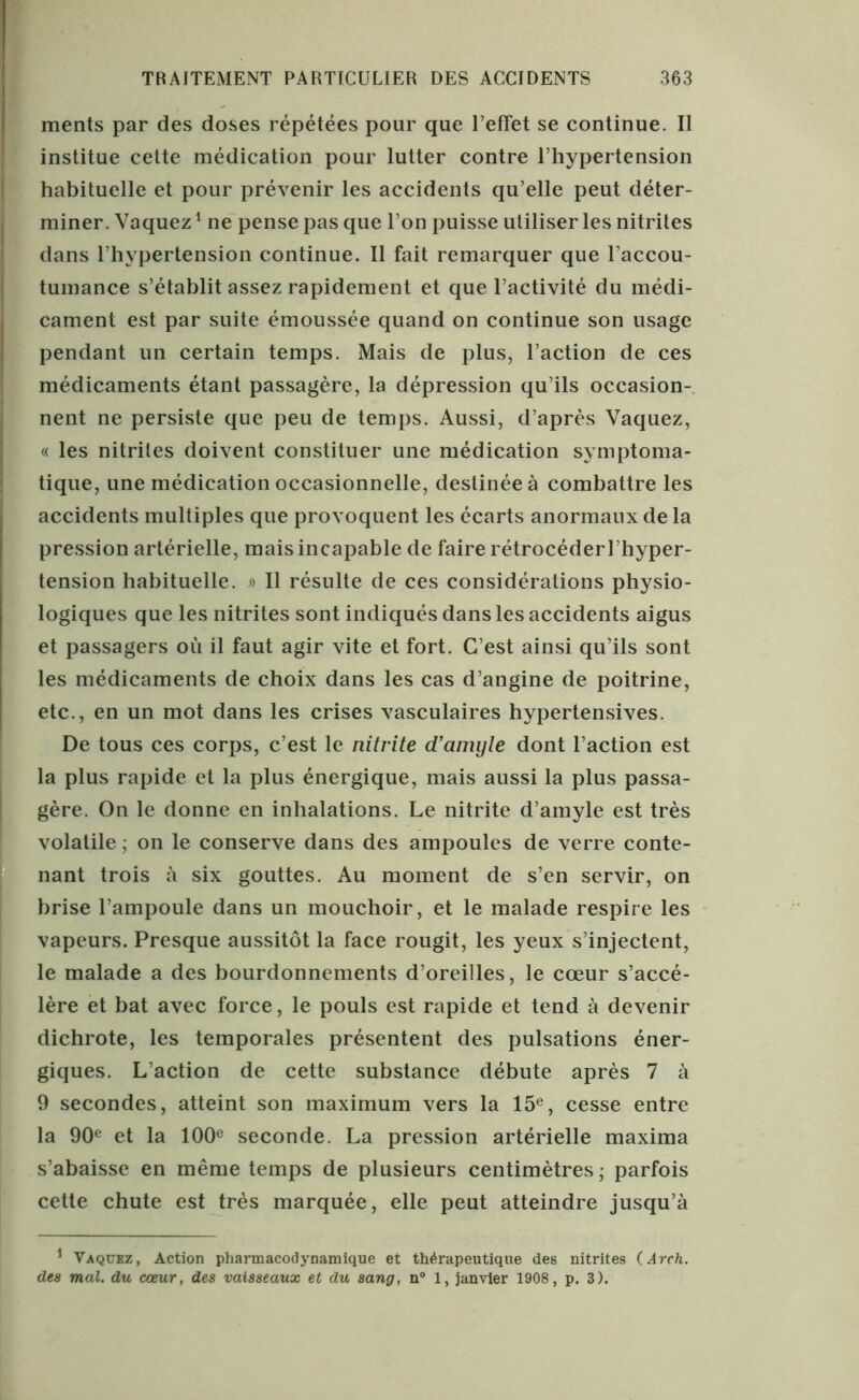 ments par des doses répétées pour que l’effet se continue. Il institue cette médication pour lutter contre l’hypertension habituelle et pour prévenir les accidents qu’elle peut déter- miner. Vaquez1 ne pense pas que l’on puisse utiliser les nitrites dans l’hypertension continue. Il fait remarquer que l’accou- tumance s’établit assez rapidement et que l’activité du médi- cament est par suite émoussée quand on continue son usage pendant un certain temps. Mais de plus, l’action de ces médicaments étant passagère, la dépression qu’ils occasion- nent ne persiste que peu de temps. Aussi, d’après Vaquez, « les nitrites doivent constituer une médication symptoma- tique, une médication occasionnelle, destinée à combattre les accidents multiples que provoquent les écarts anormaux de la pression artérielle, mais incapable de faire rétrocéder l ’hyper- tension habituelle. » Il résulte de ces considérations physio- logiques que les nitrites sont indiqués dans les accidents aigus et passagers où il faut agir vite et fort. C’est ainsi qu’ils sont les médicaments de choix dans les cas d’angine de poitrine, etc., en un mot dans les crises vasculaires hypertensives. De tous ces corps, c’est le nitrite d’amyle dont l’action est la plus rapide et la plus énergique, mais aussi la plus passa- gère. On le donne en inhalations. Le nitrite d’amyle est très volatile ; on le conserve dans des ampoules de verre conte- nant trois à six gouttes. Au moment de s’en servir, on brise l’ampoule dans un mouchoir, et le malade respire les vapeurs. Presque aussitôt la face rougit, les yeux s’injectent, le malade a des bourdonnements d’oreilles, le cœur s’accé- lère et bat avec force, le pouls est rapide et tend à devenir dichrote, les temporales présentent des pulsations éner- giques. L’action de cette substance débute après 7 à 9 secondes, atteint son maximum vers la 15e, cesse entre la 90e et la 100e seconde. La pression artérielle maxima s’abaisse en même temps de plusieurs centimètres ; parfois cette chute est très marquée, elle peut atteindre jusqu’à 1 Vaquez, Action pharmacodynamique et thérapeutique des nitrites (Ârch. des mal. du coeur, des vaisseaux et du sang, n° 1, janvier 1908, p. 3).