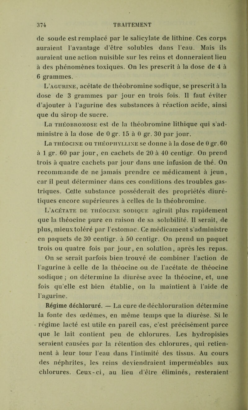 de soude est remplacé par le salicylate de lithine. Ces corps auraient l’avantage d’être solubles dans l’eau. Mais ils auraient une action nuisible sur les reins et donneraient lieu à des phénomènes toxiques. On les prescrit à la dose de 4 à 6 grammes. L’agurine, acétate de théobromine sodique, se prescrit à la dose de 3 grammes par jour en trois fois. Il faut éviter d’ajouter à l’agurine des substances à réaction acide, ainsi que du sirop de sucre. La théobromose est de la théobromine lithique qui s’ad- ministre à la dose de 0 gr. 15 à 0 gr. 30 par jour. La théocine ou théophylline se donne à la dose de 0 gr. 60 à 1 gr. 60 par jour, en cachets de 20 à 40 centigr. On prend trois à quatre cachets par jour dans une infusion de thé. On recommande de ne jamais prendre ce médicament à jeun, car il peut déterminer dans ces conditions des troubles gas- triques. Cette substance posséderait des propriétés diuré- tiques encore supérieures à celles de la théobromine. L’acétate de théocine sodique agirait plus rapidement que la théocine pure en raison de sa solubilité. Il serait, de plus, mieux toléré par l’estomac. Ce médicament s’administre en paquets de 30 centigr. à 50 centigr. On prend un paquet trois ou quatre fois par jour, en solution, après les repas. On se serait parfois bien trouvé de combiner l’action de l’agurine à celle de la théocine ou de l’acétate de théocine sodique ; on détermine la diurèse avec la théocine, et, une fois qu’elle est bien établie, on la maintient à l’aide de l’agurine. Régime déchloruré. — La cure de déchloruration détermine la fonte des œdèmes, en même temps que la diurèse. Si le régime lacté est utile en pareil cas, c’est précisément parce que le lait contient peu de chlorures. Les hydropisies seraient causées par la rétention des chlorures, qui retien- nent à leur tour l’eau dans l’intimité des tissus. Au cours des néphrites, les reins deviendraient imperméables aux chlorures. Ceux-ci, au lieu d’être éliminés, resteraient
