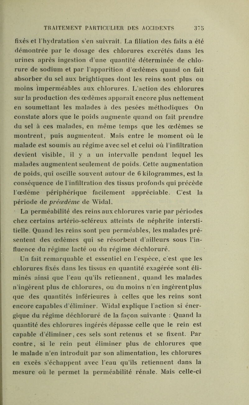 fixés et l’hydratation s’en suivrait. La filiation des faits a été démontrée par le dosage des chlorures excrétés dans les urines après ingestion d’une quantité déterminée de chlo- rure de sodium et par l’apparition d’œdèmes quand on fait absorber du sel aux brightiques dont les reins sont plus ou moins imperméables aux chlorures. L’action des chlorures sur la production des œdèmes apparaît encore plus nettement en soumettant les malades à des pesées méthodiques On constate alors que le poids augmente quand on fait prendre du sel à ces malades, en même temps que les œdèmes se montrent, puis augmentent. Mais entre le moment où le malade est soumis au régime avec sel et celui où l’infiltration devient visible, il y a un intervalle pendant lequel les malades augmentent seulement de poids. Cette augmentation de poids, qui oscille souvent autour de 6 kilogrammes, est la conséquence de l’infiltration des tissus profonds qui précède l’œdème périphérique facilement appréciable. C’est la période de préœdème de Widal. La perméabilité des reins aux chlorures varie par périodes chez certains artério-scléreux atteints de néphrite intersti- tielle. Quand les reins sont peu perméables, les malades pré- sentent des œdèmes qui se résorbent d’ailleurs sous l’in- fluence du régime lacté ou du régime déchloruré. Un fait remarquable et essentiel en l’espèce, c’est que les chlorures fixés dans les tissus en quantité exagérée sont éli- minés ainsi que l’eau qu’ils retiennent, quand les malades n’ingèrent plus de chlorures, ou du moins n’en ingèrent plus que des quantités inférieures à celles que les reins sont encore capables d’éliminer. Widal explique l’action si éner- gique du régime déchloruré de la façon suivante : Quand la quantité des chlorures ingérés dépasse celle que le rein est capable d éliminer, ces sels sont retenus et se fixent. Par contre, si le rein peut éliminer plus de chlorures que le malade n’en introduit par son alimentation, les chlorures en excès s’échappent avec l’eau qu’ils retiennent dans la mesure où le permet la perméabilité rénale. Mais celle-ci