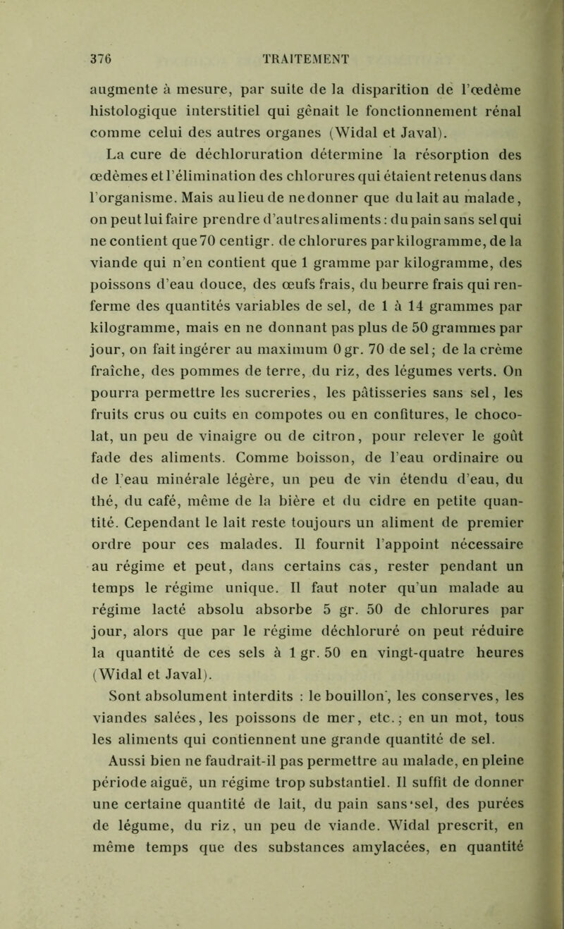 augmente à mesure, par suite de la disparition de l’œdème histologique interstitiel qui gênait le fonctionnement rénal comme celui des autres organes (Widal et Javal). La cure de déchloruration détermine la résorption des œdèmes et l’élimination des chlorures qui étaient retenus dans l'organisme. Mais au lieu de ne donner que du lait au malade, on peut lui faire prendre d’autres aliments : du pain sans sel qui ne contient que 70 centigr. de chlorures par kilogramme, de la viande qui n’en contient que 1 gramme par kilogramme, des poissons d’eau douce, des œufs frais, du beurre frais qui ren- ferme des quantités variables de sel, de 1 à 14 grammes par kilogramme, mais en ne donnant pas plus de 50 grammes par jour, on fait ingérer au maximum Ogr. 70 de sel; de la crème fraîche, des pommes de terre, du riz, des légumes verts. On pourra permettre les sucreries, les pâtisseries sans sel, les fruits crus ou cuits en compotes ou en confitures, le choco- lat, un peu de vinaigre ou de citron, pour relever le goût fade des aliments. Comme boisson, de l’eau ordinaire ou de l’eau minérale légère, un peu de vin étendu d’eau, du thé, du café, même de la bière et du cidre en petite quan- tité. Cependant le lait reste toujours un aliment de premier ordre pour ces malades. Il fournit l’appoint nécessaire au régime et peut, dans certains cas, rester pendant un temps le régime unique. Il faut noter qu’un malade au régime lacté absolu absorbe 5 gr. 50 de chlorures par jour, alors que par le régime déchloruré on peut réduire la quantité de ces sels à 1 gr. 50 en vingt-quatre heures (Widal et Javal). Sont absolument interdits : le bouillon', les conserves, les viandes salées, les poissons de mer, etc.; en un mot, tous les aliments qui contiennent une grande quantité de sel. Aussi bien ne faudrait-il pas permettre au malade, en pleine période aiguë, un régime trop substantiel. Il suffit de donner une certaine quantité de lait, du pain sans‘sel, des purées de légume, du riz, un peu de viande. Widal prescrit, en même temps que des substances amylacées, en quantité