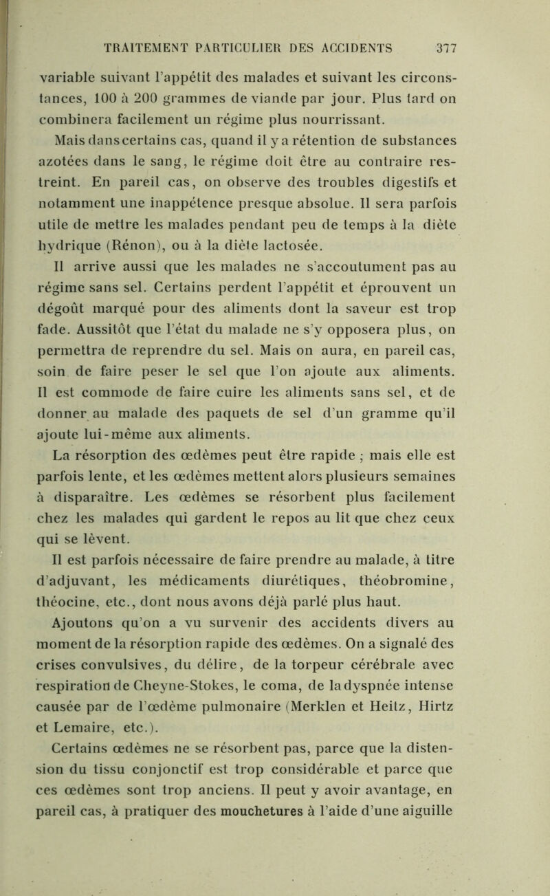variable suivant l’appétit des malades et suivant les circons- tances, 100 à 200 grammes de viande par jour. Plus tard on combinera facilement un régime plus nourrissant. Mais dans certains cas, quand il y a rétention de substances azotées dans le sang, le régime doit être au contraire res- treint. En pareil cas, on observe des troubles digestifs et notamment une inappétence presque absolue. Il sera parfois utile de mettre les malades pendant peu de temps à la diète hydrique (Rénon), ou à la diète lactosée. Il arrive aussi que les malades ne s’accoutument pas au régime sans sel. Certains perdent l’appétit et éprouvent un dégoût marqué pour des aliments dont la saveur est trop fade. Aussitôt que l’état du malade ne s’y opposera plus, on permettra de reprendre du sel. Mais on aura, en pareil cas, soin de faire peser le sel que l’on ajoute aux aliments. Il est commode de faire cuire les aliments sans sel, et de donner au malade des paquets de sel d’un gramme qu’il ajoute lui-même aux aliments. La résorption des œdèmes peut être rapide ; mais elle est parfois lente, et les œdèmes mettent alors plusieurs semaines à disparaître. Les œdèmes se résorbent plus facilement chez les malades qui gardent le repos au lit que chez ceux qui se lèvent. Il est parfois nécessaire de faire prendre au malade, à titre d’adjuvant, les médicaments diurétiques, théobromine, théocine, etc., dont nous avons déjà parlé plus haut. Ajoutons qu’on a vu survenir des accidents divers au moment de la résorption rapide des œdèmes. On a signalé des crises convulsives, du délire, de la torpeur cérébrale avec respiration de Cheyne-Stokes, le coma, de la dyspnée intense causée par de l’œdème pulmonaire (Merklen et Heitz, Hirtz et Lemaire, etc.). Certains œdèmes ne se résorbent pas, parce que la disten- sion du tissu conjonctif est trop considérable et parce que ces œdèmes sont trop anciens. Il peut y avoir avantage, en pareil cas, à pratiquer des mouchetures à l’aide d’une aiguille