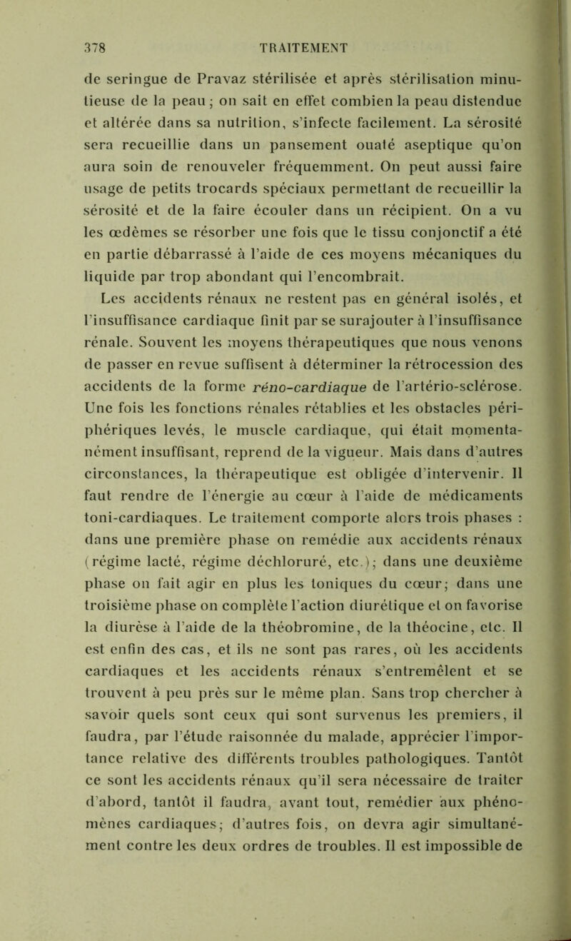 de seringue de Pravaz stérilisée et après stérilisation minu- tieuse de la peau ; on sait en effet combien la peau distendue et altérée dans sa nutrition, s’infecte facilement. La sérosité sera recueillie dans un pansement ouaté aseptique qu’on aura soin de renouveler fréquemment. On peut aussi faire usage de petits trocards spéciaux permettant de recueillir la sérosité et de la faire écouler dans un récipient. On a vu les œdèmes se résorber une fois que le tissu conjonctif a été en partie débarrassé à l’aide de ces moyens mécaniques du liquide par trop abondant qui l’encombrait. Les accidents rénaux ne restent pas en général isolés, et l’insuffisance cardiaque finit par se surajouter à l’insuffisance rénale. Souvent les moyens thérapeutiques que nous venons de passer en revue suffisent à déterminer la rétrocession des accidents de la forme réno-cardiaque de l’artério-sclérose. Une fois les fonctions rénales rétablies et les obstacles péri- phériques levés, le muscle cardiaque, qui était momenta- nément insuffisant, reprend de la vigueur. Mais dans d’autres circonstances, la thérapeutique est obligée d’intervenir. Il faut rendre de l’énergie au cœur à l’aide de médicaments toni-cardiaques. Le traitement comporte alors trois phases : dans une première phase on remédie aux accidents rénaux (régime lacté, régime déchloruré, etc.),- dans une deuxième phase on fait agir en plus les toniques du cœur; dans une troisième phase on complète l’action diurétique et on favorise la diurèse à l’aide de la théobromine, de la théocine, etc. Il est enfin des cas, et ils ne sont pas rares, où les accidents cardiaques et les accidents rénaux s’entremêlent et se trouvent à peu près sur le même plan. Sans trop chercher à savoir quels sont ceux qui sont survenus les premiers, il faudra, par l’étude raisonnée du malade, apprécier l’impor- tance relative des différents troubles pathologiques. Tantôt ce sont les accidents rénaux qu’il sera nécessaire de traiter d’abord, tantôt il faudra, avant tout, remédier aux phéno- mènes cardiaques; d’autres fois, on devra agir simultané- ment contre les deux ordres de troubles. Il est impossible de