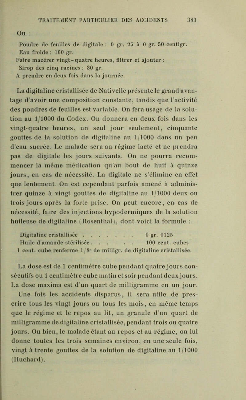 Ou : Poudre de feuilles de digitale : 0 gr. 25 à 0 gr. 50 centigr. Eau froide : 160 gr. Faire macérer vingt-quatre heures, filtrer et ajouter : Sirop des cinq racines : 30 gr. A prendre en deux fois dans la journée. La digitaline cristallisée de Nati velle présente le grand avan- tage d’avoir une composition constante, tandis que l’activité des poudres de feuilles est variable. On fera usage de la solu- tion au 1/1000 du Codex. On donnera en deux fois dans les vingt-quatre heures, un seul jour seulement, cinquante gouttes de la solution de digitaline au 1/1000 dans un peu d'eau sucrée. Le malade sera au régime lacté et ne prendra pas de digitale les jours suivants. On ne pourra recom- mencer la même médication qu’au bout de huit à quinze jours, en cas de nécessité. La digitale ne s’élimine en effet que lentement On est cependant parfois amené à adminis- trer quinze à vingt gouttes de digitaline au 1/1000 deux ou trois jours après la forte prise. On peut encore, en cas de nécessité, faire des injections hypodermiques de la solution huileuse de digitaline (Rosenthal), dont voici la formule : Digitaline cristallisée 0 gr. 0125 Huile d’amande stérilisée 100 cent, cubes 1 cent, cube renferme 1 /8e de milligr. de digitaline cristallisée. La dose est de 1 centimètre cube pendant quatre jours con- sécutifs ou 1 centimètre cube matin et soir pendant deux jours. La dose maxima est d’un quart de milligramme en un jour. Une fois les accidents disparus, il sera utile de pres- crire tous les vingt jours ou tous les mois, en même temps que le régime et le repos au lit, un granule d’un quart de milligramme de digitaline cristallisée, pendant trois ou quatre jours. Ou bien, le malade étant au repos et au régime, on lui donne toutes les trois semaines environ, en une seule fois, vingt à trente gouttes de la solution de digitaline au 1/1000 (Huchard).